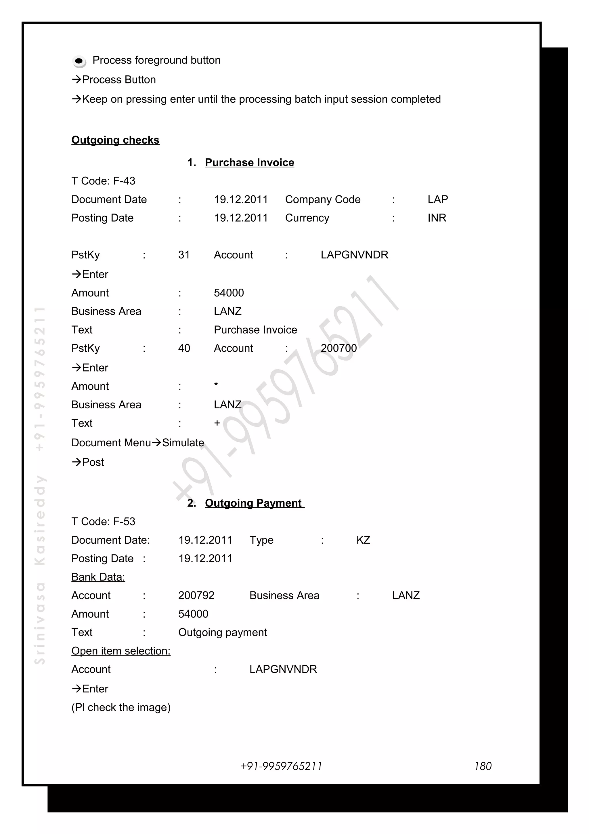 SrinivasaKasireddy+91-9959765211
Process foreground button
Process Button
Keep on pressing enter until the processing batch input session completed
Outgoing checks
1. Purchase Invoice
T Code: F-43
Document Date : 19.12.2011 Company Code : LAP
Posting Date : 19.12.2011 Currency : INR
PstKy : 31 Account : LAPGNVNDR
Enter
Amount : 54000
Business Area : LANZ
Text : Purchase Invoice
PstKy : 40 Account : 200700
Enter
Amount : *
Business Area : LANZ
Text : +
Document MenuSimulate
Post
2. Outgoing Payment
T Code: F-53
Document Date: 19.12.2011 Type : KZ
Posting Date : 19.12.2011
Bank Data:
Account : 200792 Business Area : LANZ
Amount : 54000
Text : Outgoing payment
Open item selection:
Account : LAPGNVNDR
Enter
(Pl check the image)
+91-9959765211 180
 