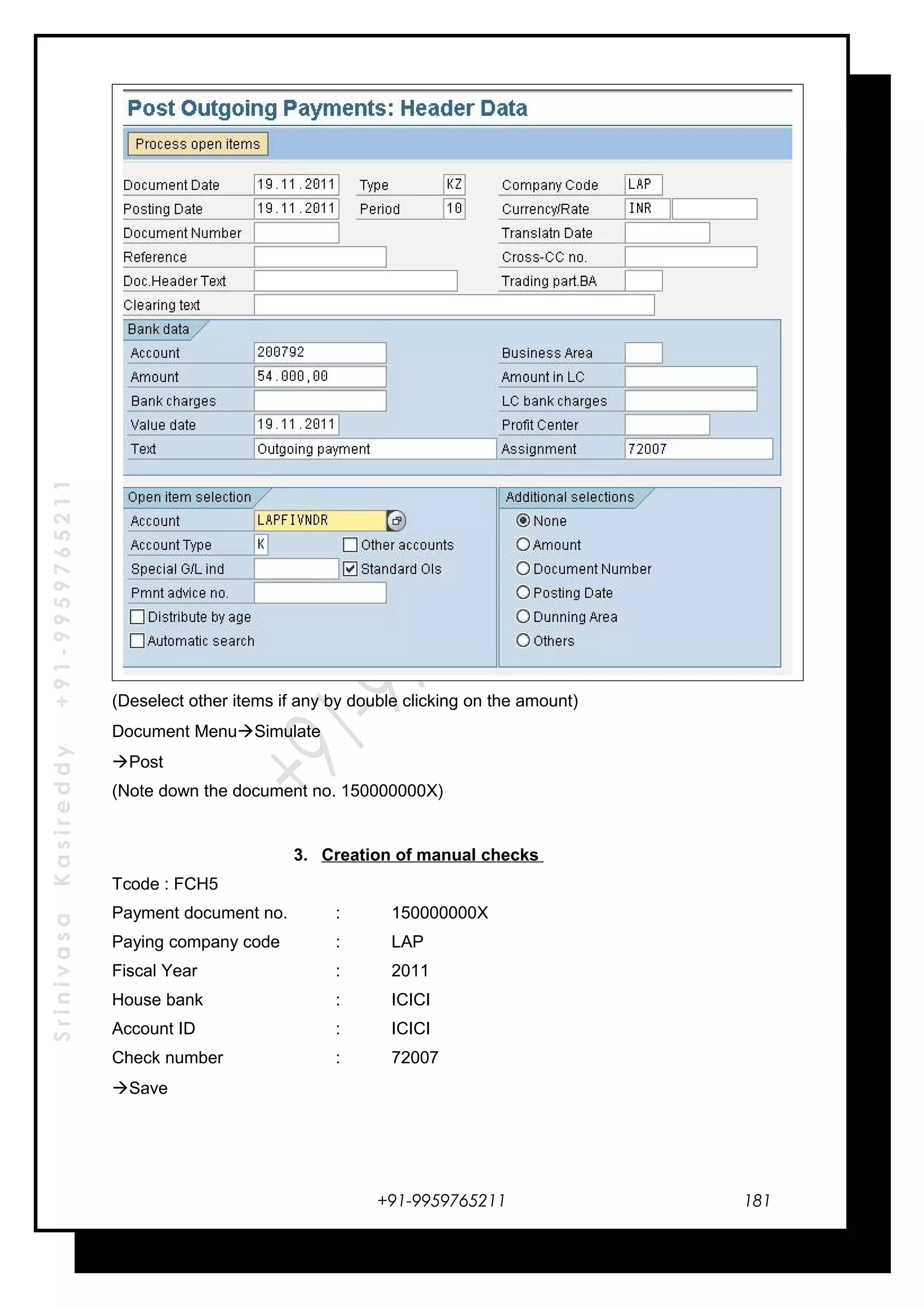 SrinivasaKasireddy+91-9959765211
(Deselect other items if any by double clicking on the amount)
Document MenuSimulate
Post
(Note down the document no. 150000000X)
3. Creation of manual checks
Tcode : FCH5
Payment document no. : 150000000X
Paying company code : LAP
Fiscal Year : 2011
House bank : ICICI
Account ID : ICICI
Check number : 72007
Save
+91-9959765211 181
 