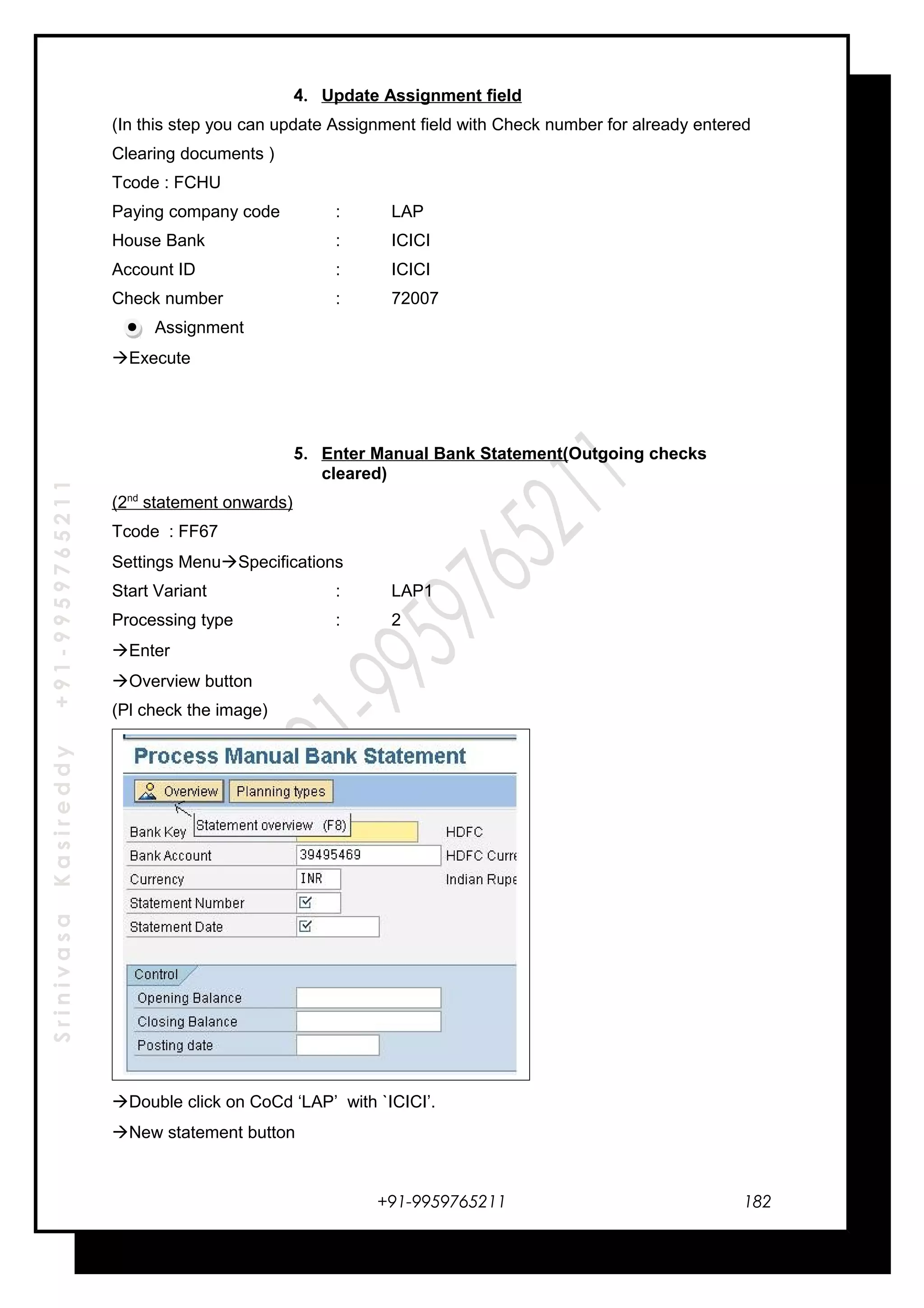 SrinivasaKasireddy+91-9959765211
4. Update Assignment field
(In this step you can update Assignment field with Check number for already entered
Clearing documents )
Tcode : FCHU
Paying company code : LAP
House Bank : ICICI
Account ID : ICICI
Check number : 72007
Assignment
Execute
5. Enter Manual Bank Statement(Outgoing checks
cleared)
(2nd
statement onwards)
Tcode : FF67
Settings MenuSpecifications
Start Variant : LAP1
Processing type : 2
Enter
Overview button
(Pl check the image)
Double click on CoCd ‘LAP’ with `ICICI’.
New statement button
+91-9959765211 182
 