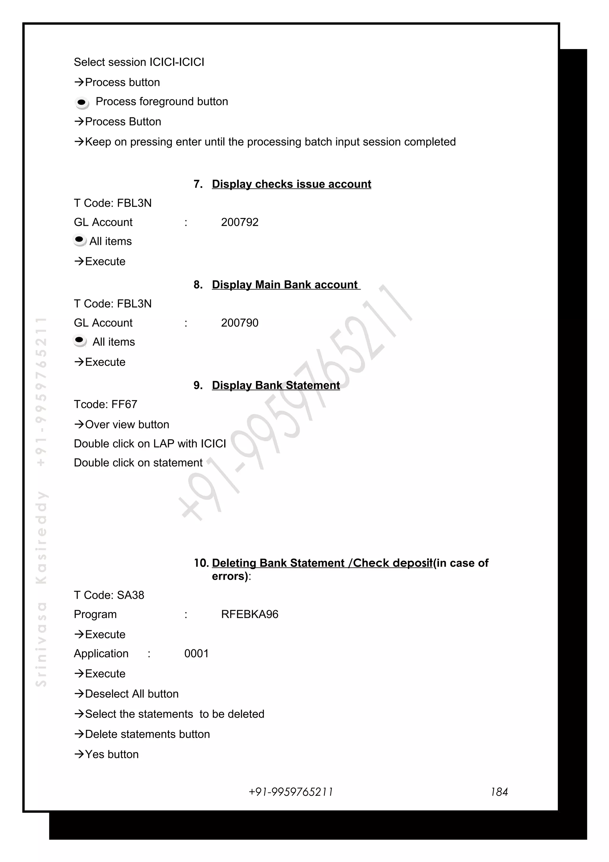 SrinivasaKasireddy+91-9959765211
Select session ICICI-ICICI
Process button
Process foreground button
Process Button
Keep on pressing enter until the processing batch input session completed
7. Display checks issue account
T Code: FBL3N
GL Account : 200792
All items
Execute
8. Display Main Bank account
T Code: FBL3N
GL Account : 200790
All items
Execute
9. Display Bank Statement
Tcode: FF67
Over view button
Double click on LAP with ICICI
Double click on statement
10. Deleting Bank Statement /Check deposit(in case of
errors):
T Code: SA38
Program : RFEBKA96
Execute
Application : 0001
Execute
Deselect All button
Select the statements to be deleted
Delete statements button
Yes button
+91-9959765211 184
 