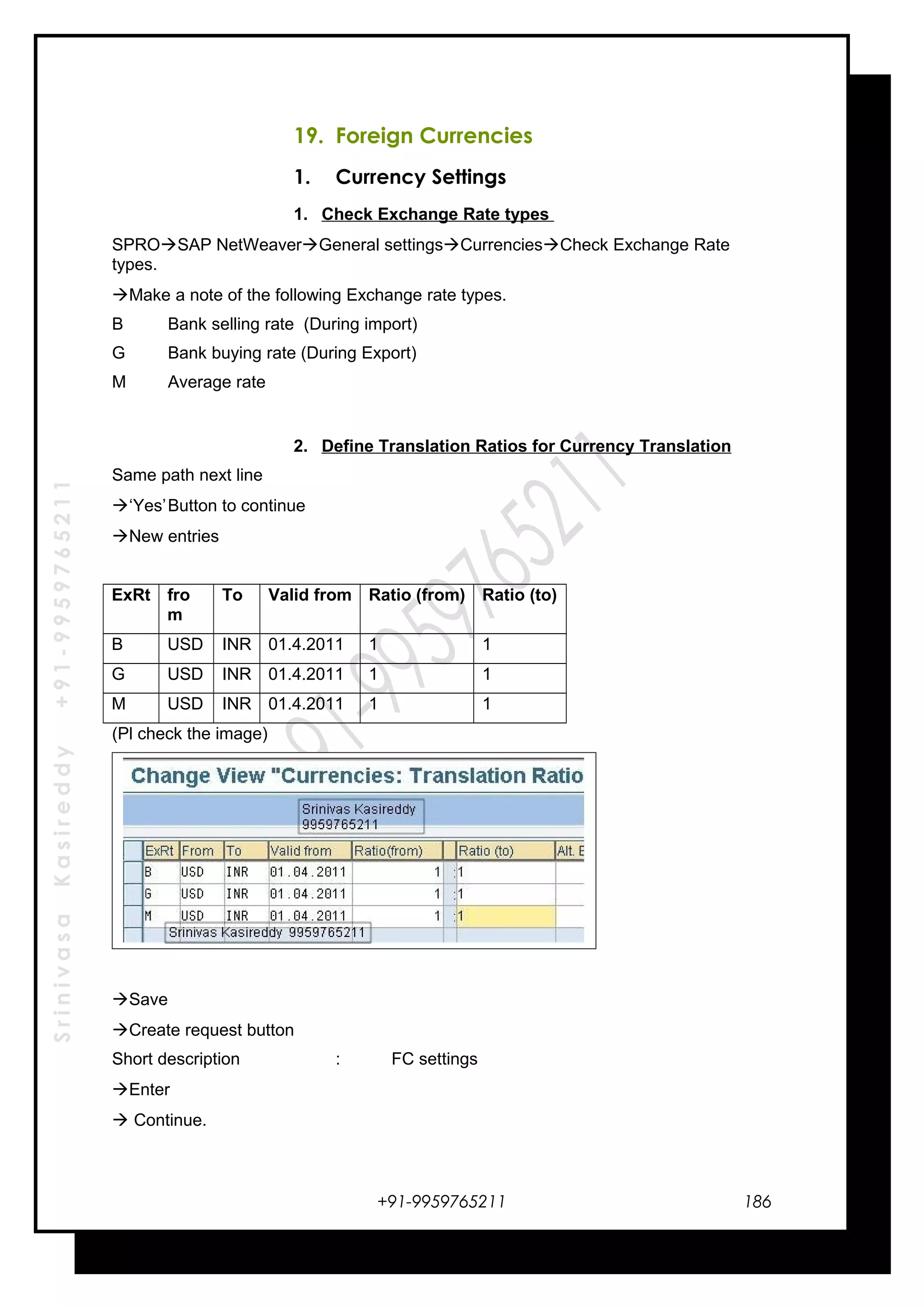 SrinivasaKasireddy+91-9959765211
19. Foreign Currencies
1. Currency Settings
1. Check Exchange Rate types
SPROSAP NetWeaverGeneral settingsCurrenciesCheck Exchange Rate
types.
Make a note of the following Exchange rate types.
B Bank selling rate (During import)
G Bank buying rate (During Export)
M Average rate
2. Define Translation Ratios for Currency Translation
Same path next line
‘Yes’Button to continue
New entries
ExRt fro
m
To Valid from Ratio (from) Ratio (to)
B USD INR 01.4.2011 1 1
G USD INR 01.4.2011 1 1
M USD INR 01.4.2011 1 1
(Pl check the image)
Save
Create request button
Short description : FC settings
Enter
 Continue.
+91-9959765211 186
 