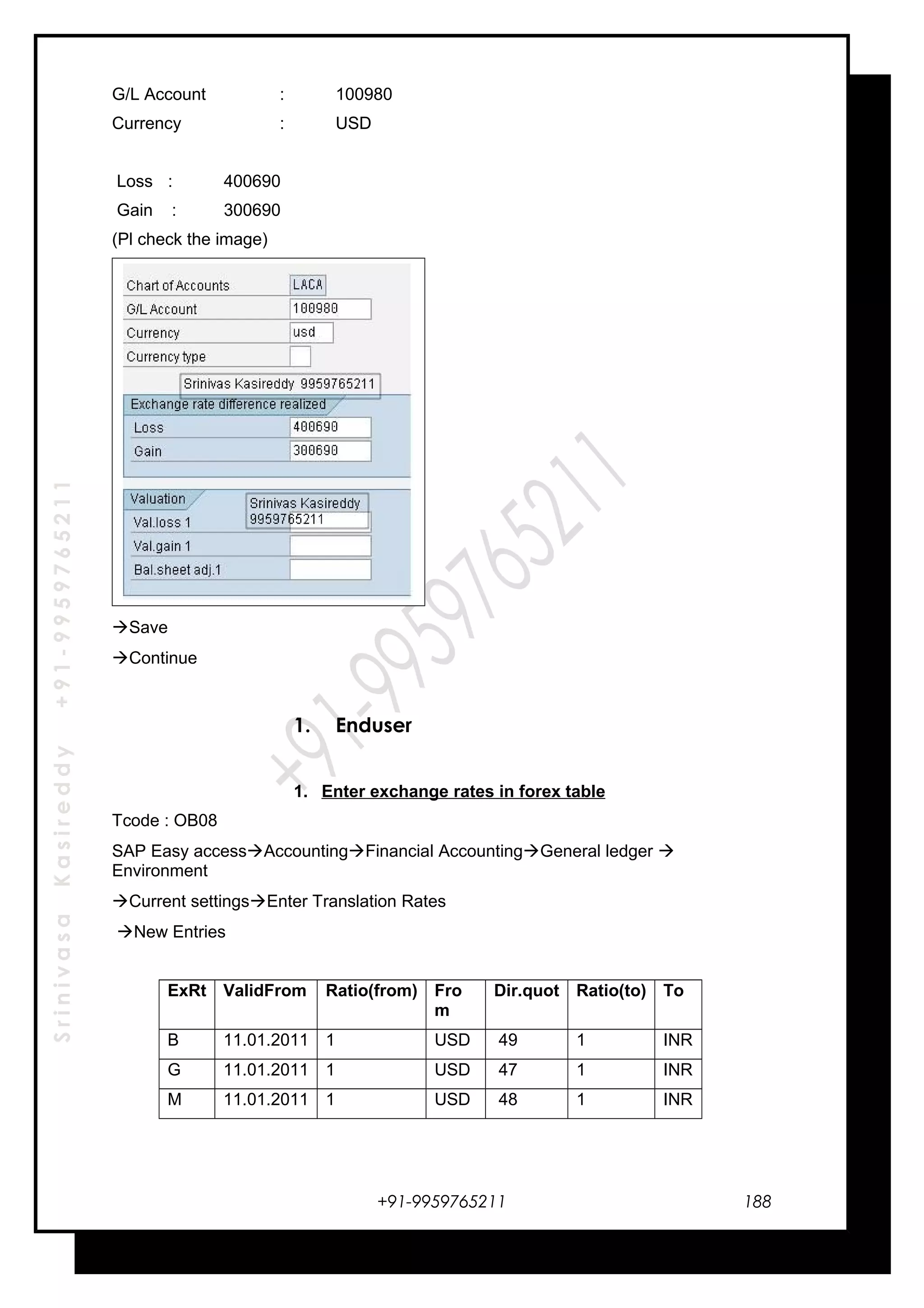 SrinivasaKasireddy+91-9959765211
G/L Account : 100980
Currency : USD
Loss : 400690
Gain : 300690
(Pl check the image)
Save
Continue
1. Enduser
1. Enter exchange rates in forex table
Tcode : OB08
SAP Easy accessAccountingFinancial AccountingGeneral ledger 
Environment
Current settingsEnter Translation Rates
New Entries
ExRt ValidFrom Ratio(from) Fro
m
Dir.quot Ratio(to) To
B 11.01.2011 1 USD 49 1 INR
G 11.01.2011 1 USD 47 1 INR
M 11.01.2011 1 USD 48 1 INR
+91-9959765211 188
 