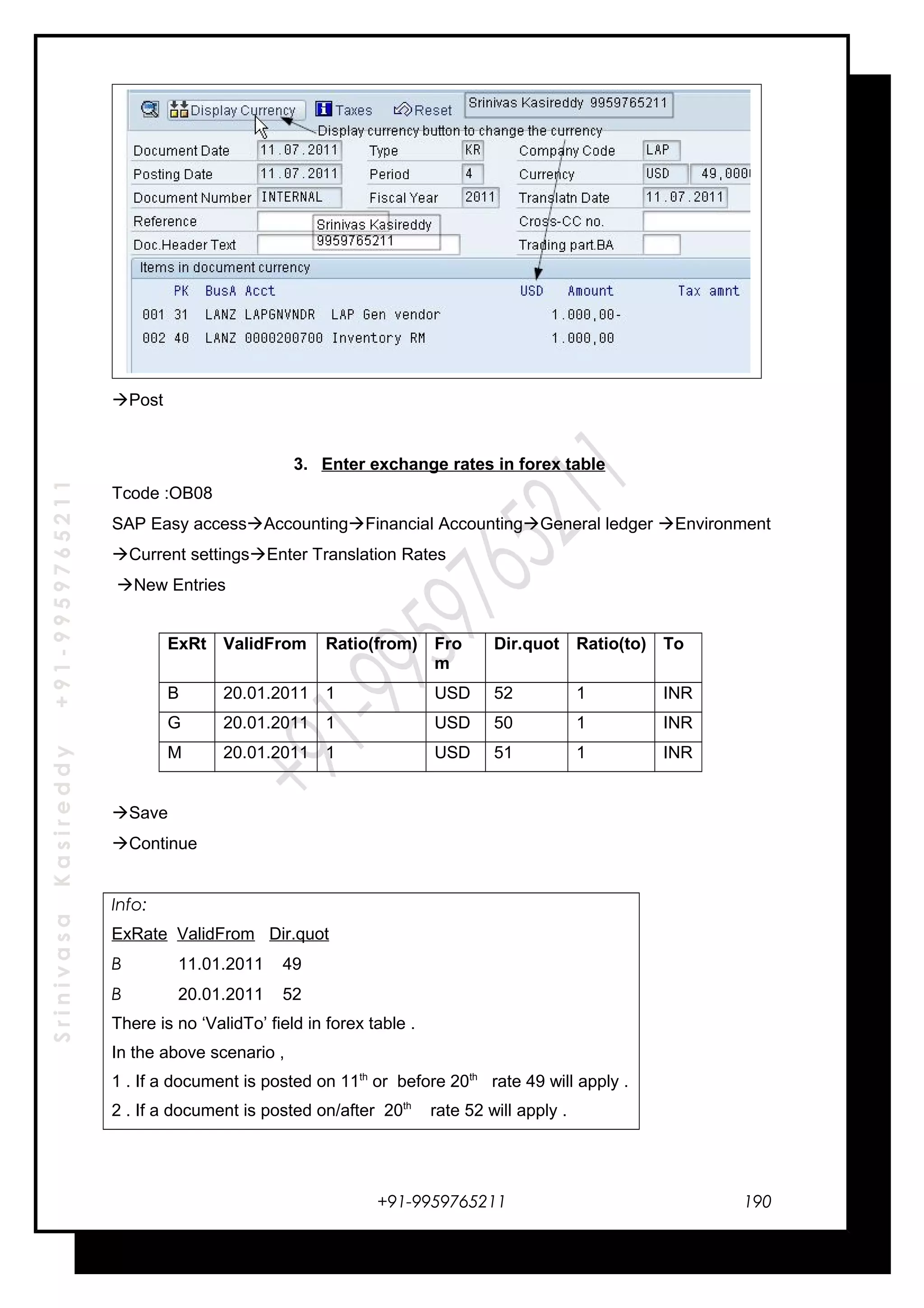 SrinivasaKasireddy+91-9959765211
Post
3. Enter exchange rates in forex table
Tcode :OB08
SAP Easy accessAccountingFinancial AccountingGeneral ledger Environment
Current settingsEnter Translation Rates
New Entries
ExRt ValidFrom Ratio(from) Fro
m
Dir.quot Ratio(to) To
B 20.01.2011 1 USD 52 1 INR
G 20.01.2011 1 USD 50 1 INR
M 20.01.2011 1 USD 51 1 INR
Save
Continue
Info:
ExRate ValidFrom Dir.quot
B 11.01.2011 49
B 20.01.2011 52
There is no ‘ValidTo’ field in forex table .
In the above scenario ,
1 . If a document is posted on 11th
or before 20th
rate 49 will apply .
2 . If a document is posted on/after 20th
rate 52 will apply .
+91-9959765211 190
 