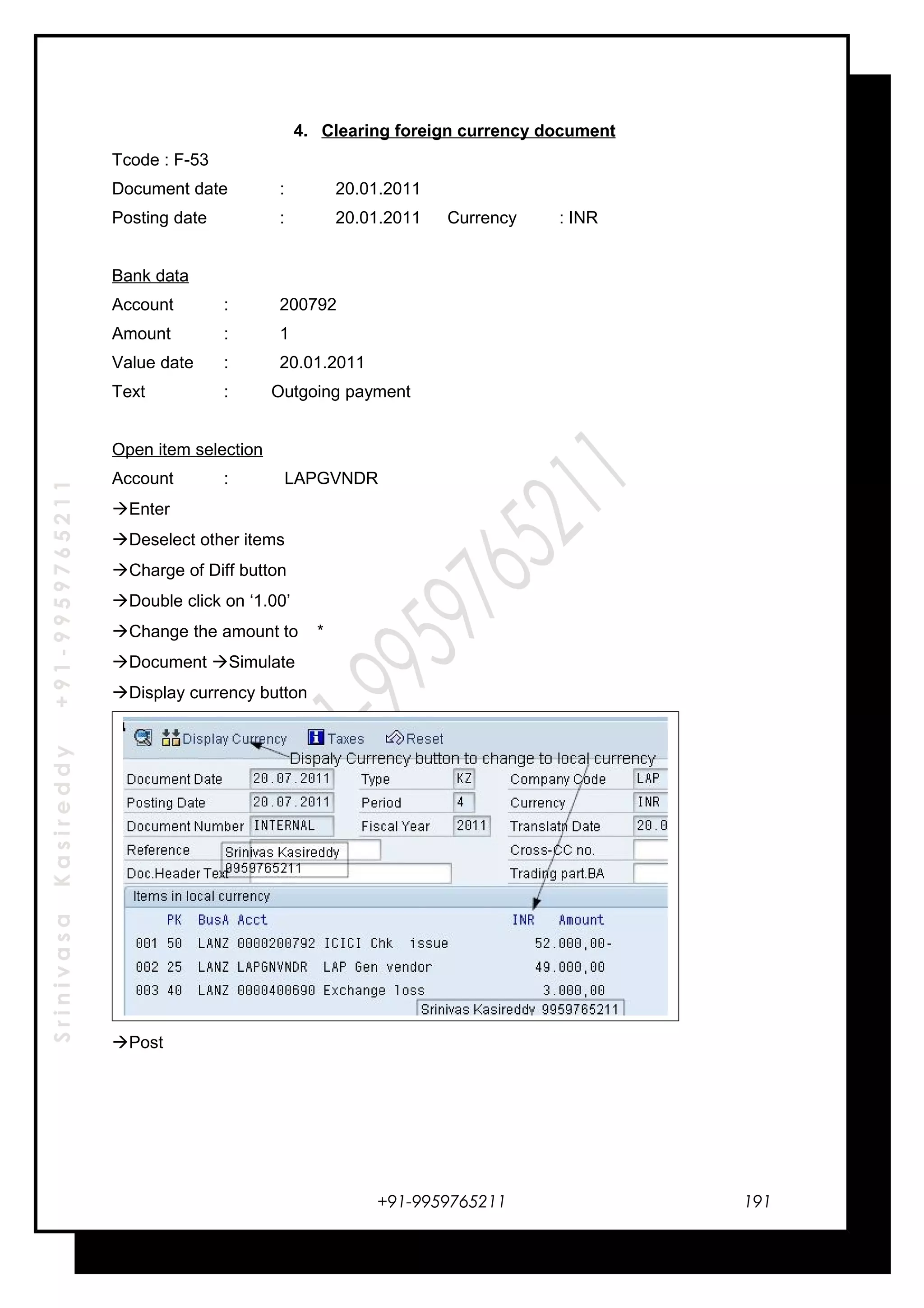 SrinivasaKasireddy+91-9959765211
4. Clearing foreign currency document
Tcode : F-53
Document date : 20.01.2011
Posting date : 20.01.2011 Currency : INR
Bank data
Account : 200792
Amount : 1
Value date : 20.01.2011
Text : Outgoing payment
Open item selection
Account : LAPGVNDR
Enter
Deselect other items
Charge of Diff button
Double click on ‘1.00’
Change the amount to *
Document Simulate
Display currency button
Post
+91-9959765211 191
 