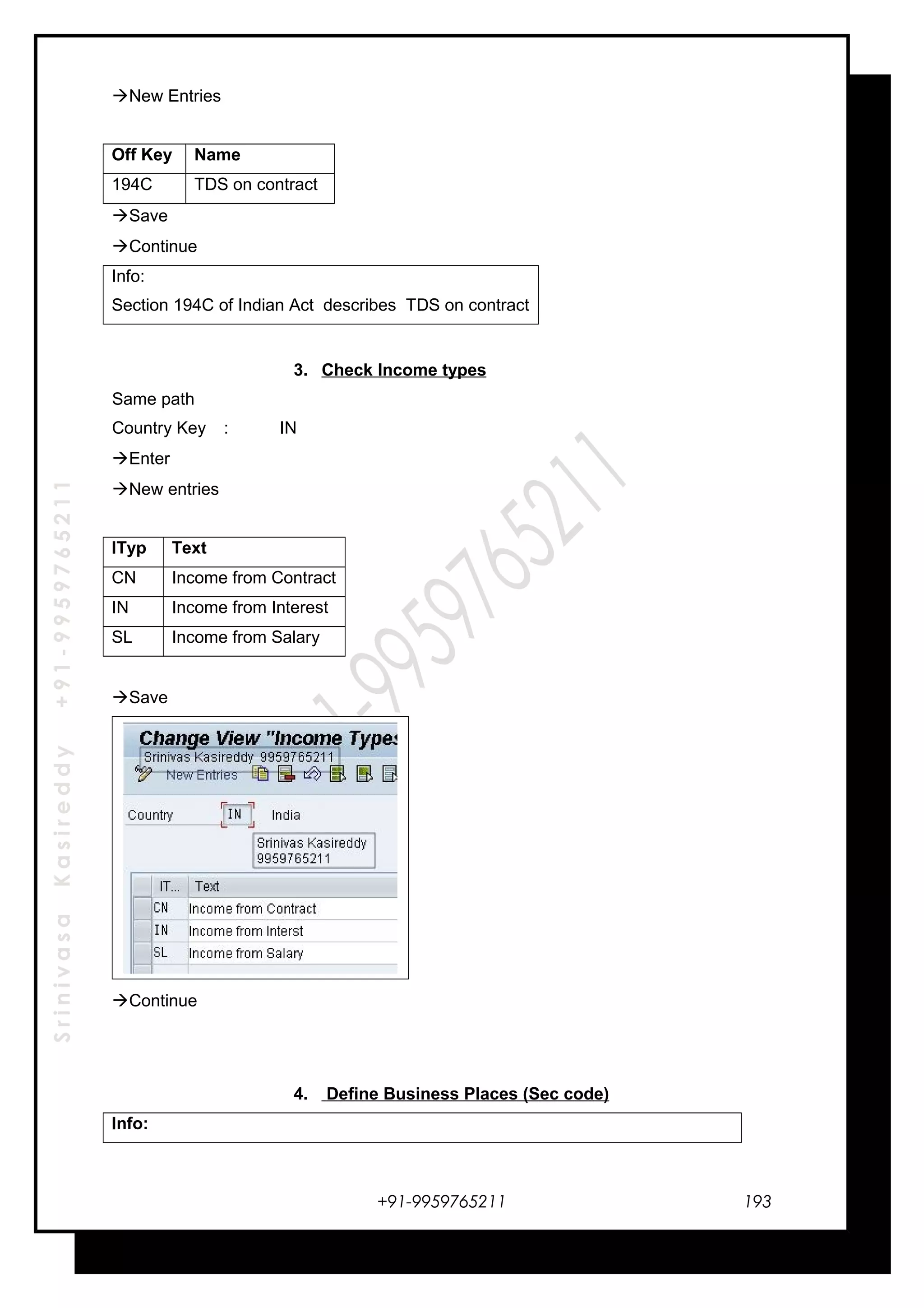 SrinivasaKasireddy+91-9959765211
New Entries
Off Key Name
194C TDS on contract
Save
Continue
Info:
Section 194C of Indian Act describes TDS on contract
3. Check Income types
Same path
Country Key : IN
Enter
New entries
ITyp Text
CN Income from Contract
IN Income from Interest
SL Income from Salary
Save
Continue
4. Define Business Places (Sec code)
Info:
+91-9959765211 193
 