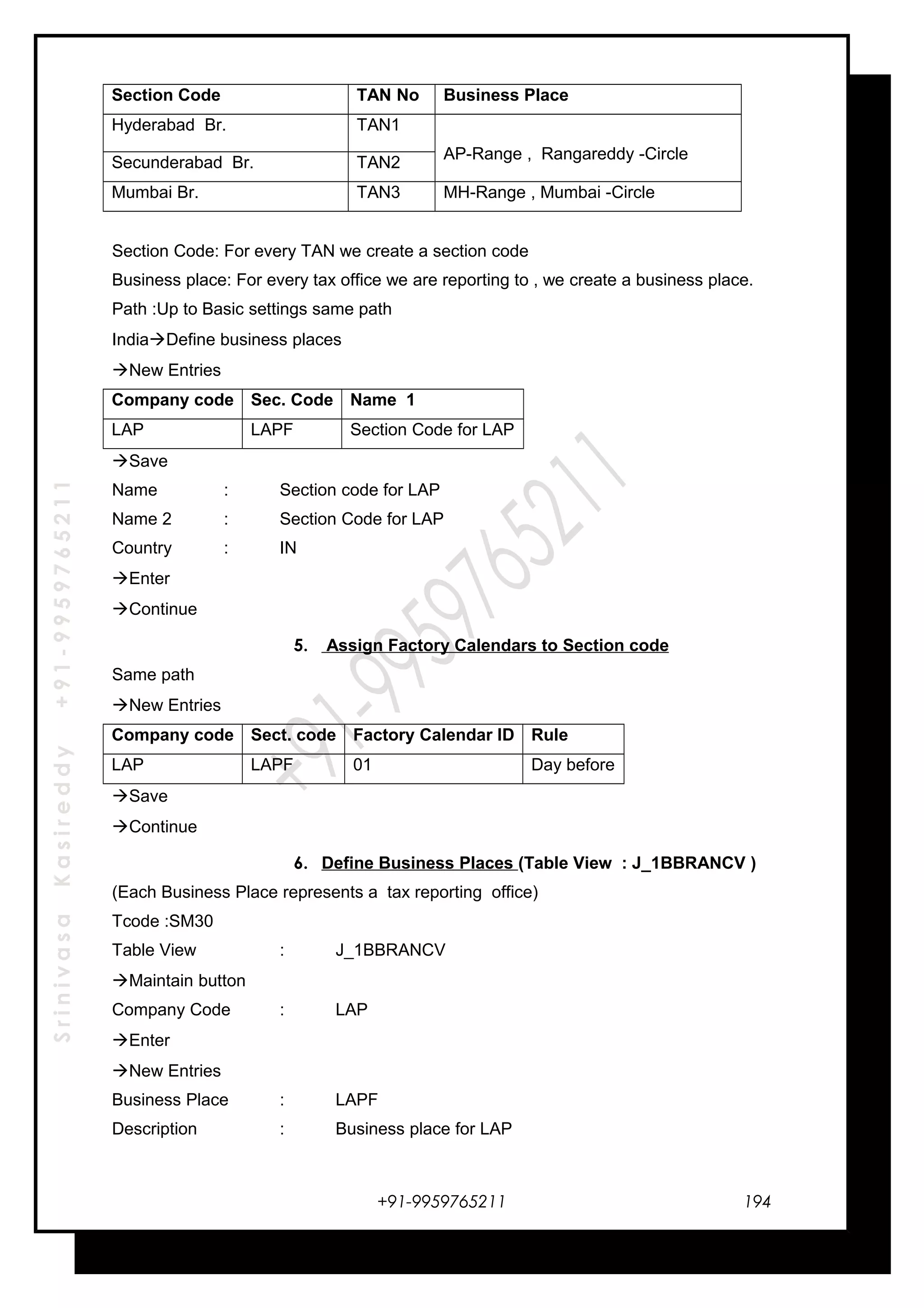 SrinivasaKasireddy+91-9959765211
Section Code TAN No Business Place
Hyderabad Br. TAN1
AP-Range , Rangareddy -Circle
Secunderabad Br. TAN2
Mumbai Br. TAN3 MH-Range , Mumbai -Circle
Section Code: For every TAN we create a section code
Business place: For every tax office we are reporting to , we create a business place.
Path :Up to Basic settings same path
IndiaDefine business places
New Entries
Company code Sec. Code Name 1
LAP LAPF Section Code for LAP
Save
Name : Section code for LAP
Name 2 : Section Code for LAP
Country : IN
Enter
Continue
5. Assign Factory Calendars to Section code
Same path
New Entries
Company code Sect. code Factory Calendar ID Rule
LAP LAPF 01 Day before
Save
Continue
6. Define Business Places (Table View : J_1BBRANCV )
(Each Business Place represents a tax reporting office)
Tcode :SM30
Table View : J_1BBRANCV
Maintain button
Company Code : LAP
Enter
New Entries
Business Place : LAPF
Description : Business place for LAP
+91-9959765211 194
 