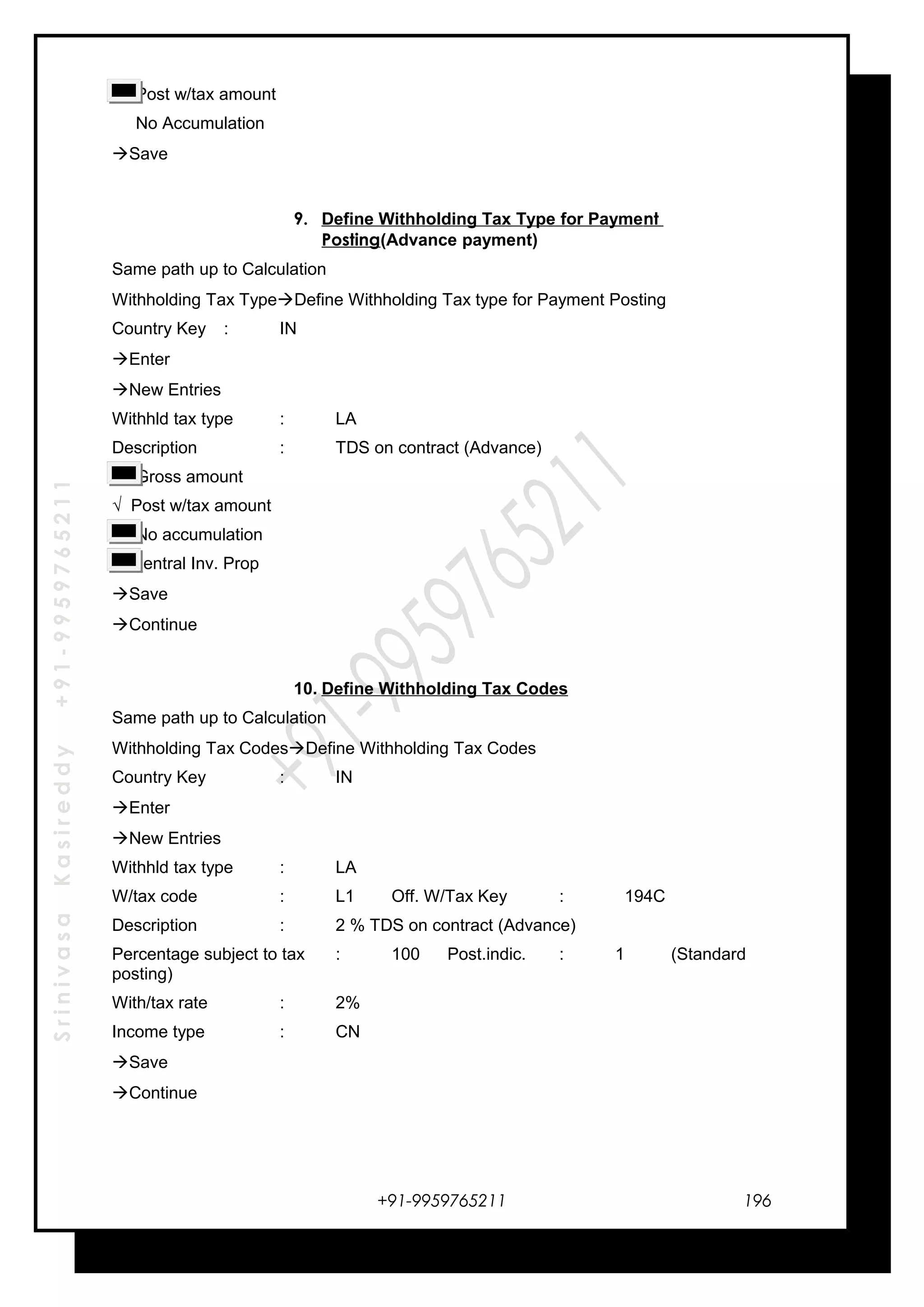 SrinivasaKasireddy+91-9959765211
√ Post w/tax amount
No Accumulation
Save
9. Define Withholding Tax Type for Payment
Posting(Advance payment)
Same path up to Calculation
Withholding Tax TypeDefine Withholding Tax type for Payment Posting
Country Key : IN
Enter
New Entries
Withhld tax type : LA
Description : TDS on contract (Advance)
Gross amount
√ Post w/tax amount
No accumulation
Central Inv. Prop
Save
Continue
10. Define Withholding Tax Codes
Same path up to Calculation
Withholding Tax CodesDefine Withholding Tax Codes
Country Key : IN
Enter
New Entries
Withhld tax type : LA
W/tax code : L1 Off. W/Tax Key : 194C
Description : 2 % TDS on contract (Advance)
Percentage subject to tax : 100 Post.indic. : 1 (Standard
posting)
With/tax rate : 2%
Income type : CN
Save
Continue
+91-9959765211 196
 
