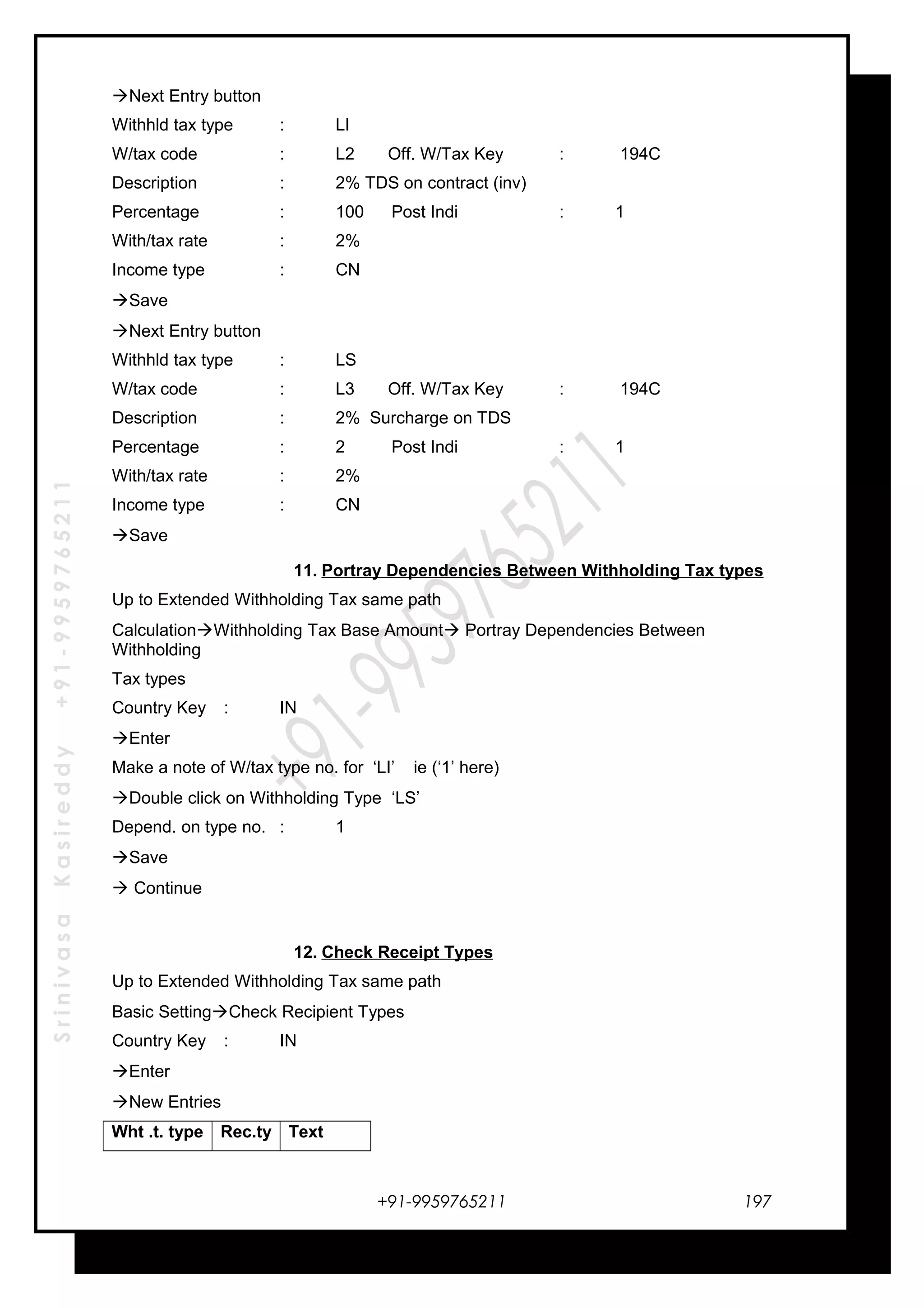 SrinivasaKasireddy+91-9959765211
Next Entry button
Withhld tax type : LI
W/tax code : L2 Off. W/Tax Key : 194C
Description : 2% TDS on contract (inv)
Percentage : 100 Post Indi : 1
With/tax rate : 2%
Income type : CN
Save
Next Entry button
Withhld tax type : LS
W/tax code : L3 Off. W/Tax Key : 194C
Description : 2% Surcharge on TDS
Percentage : 2 Post Indi : 1
With/tax rate : 2%
Income type : CN
Save
11. Portray Dependencies Between Withholding Tax types
Up to Extended Withholding Tax same path
CalculationWithholding Tax Base Amount Portray Dependencies Between
Withholding
Tax types
Country Key : IN
Enter
Make a note of W/tax type no. for ‘LI’ ie (‘1’ here)
Double click on Withholding Type ‘LS’
Depend. on type no. : 1
Save
 Continue
12. Check Receipt Types
Up to Extended Withholding Tax same path
Basic SettingCheck Recipient Types
Country Key : IN
Enter
New Entries
Wht .t. type Rec.ty Text
+91-9959765211 197
 