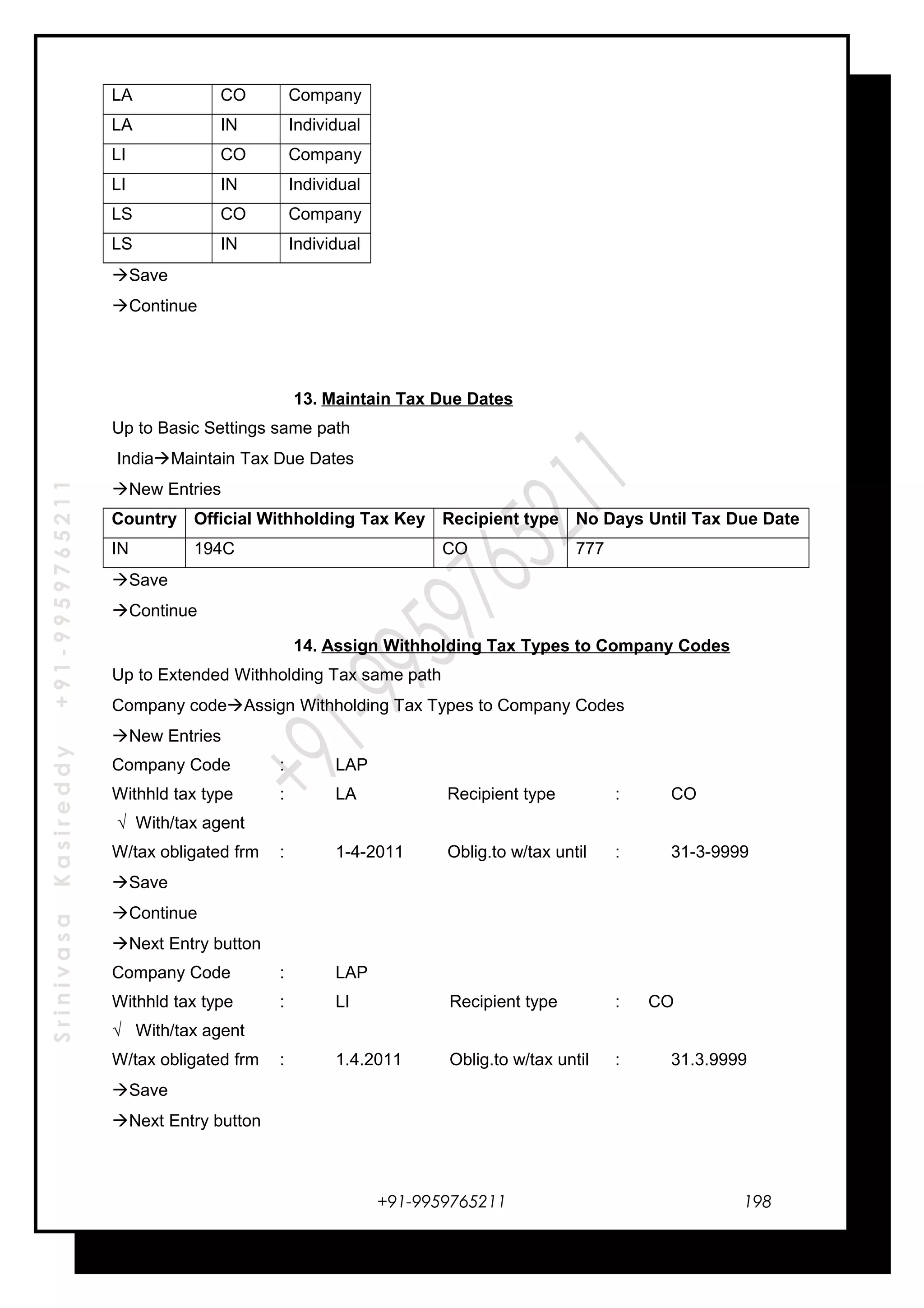 SrinivasaKasireddy+91-9959765211
LA CO Company
LA IN Individual
LI CO Company
LI IN Individual
LS CO Company
LS IN Individual
Save
Continue
13. Maintain Tax Due Dates
Up to Basic Settings same path
IndiaMaintain Tax Due Dates
New Entries
Country Official Withholding Tax Key Recipient type No Days Until Tax Due Date
IN 194C CO 777
Save
Continue
14. Assign Withholding Tax Types to Company Codes
Up to Extended Withholding Tax same path
Company codeAssign Withholding Tax Types to Company Codes
New Entries
Company Code : LAP
Withhld tax type : LA Recipient type : CO
√ With/tax agent
W/tax obligated frm : 1-4-2011 Oblig.to w/tax until : 31-3-9999
Save
Continue
Next Entry button
Company Code : LAP
Withhld tax type : LI Recipient type : CO
√ With/tax agent
W/tax obligated frm : 1.4.2011 Oblig.to w/tax until : 31.3.9999
Save
Next Entry button
+91-9959765211 198
 