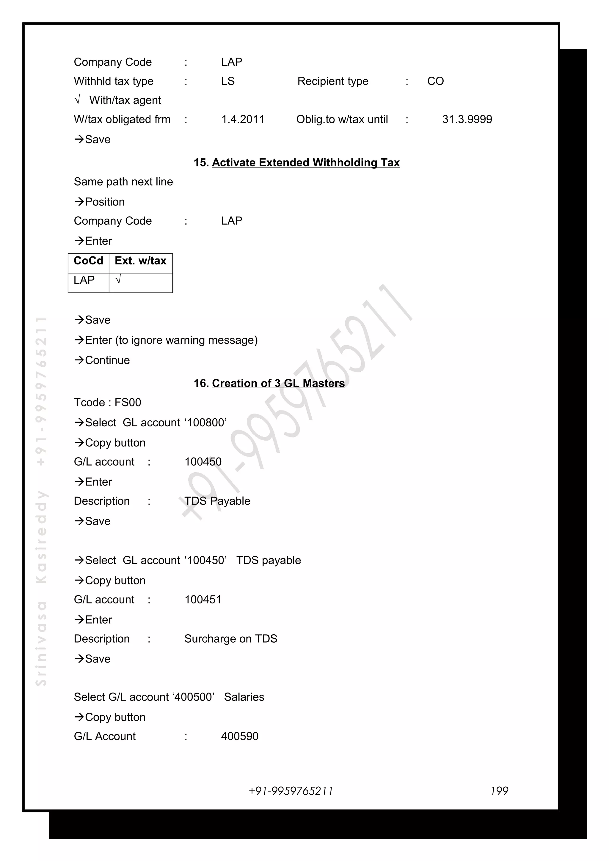SrinivasaKasireddy+91-9959765211
Company Code : LAP
Withhld tax type : LS Recipient type : CO
√ With/tax agent
W/tax obligated frm : 1.4.2011 Oblig.to w/tax until : 31.3.9999
Save
15. Activate Extended Withholding Tax
Same path next line
Position
Company Code : LAP
Enter
CoCd Ext. w/tax
LAP √
Save
Enter (to ignore warning message)
Continue
16. Creation of 3 GL Masters
Tcode : FS00
Select GL account ‘100800’
Copy button
G/L account : 100450
Enter
Description : TDS Payable
Save
Select GL account ‘100450’ TDS payable
Copy button
G/L account : 100451
Enter
Description : Surcharge on TDS
Save
Select G/L account ‘400500’ Salaries
Copy button
G/L Account : 400590
+91-9959765211 199
 