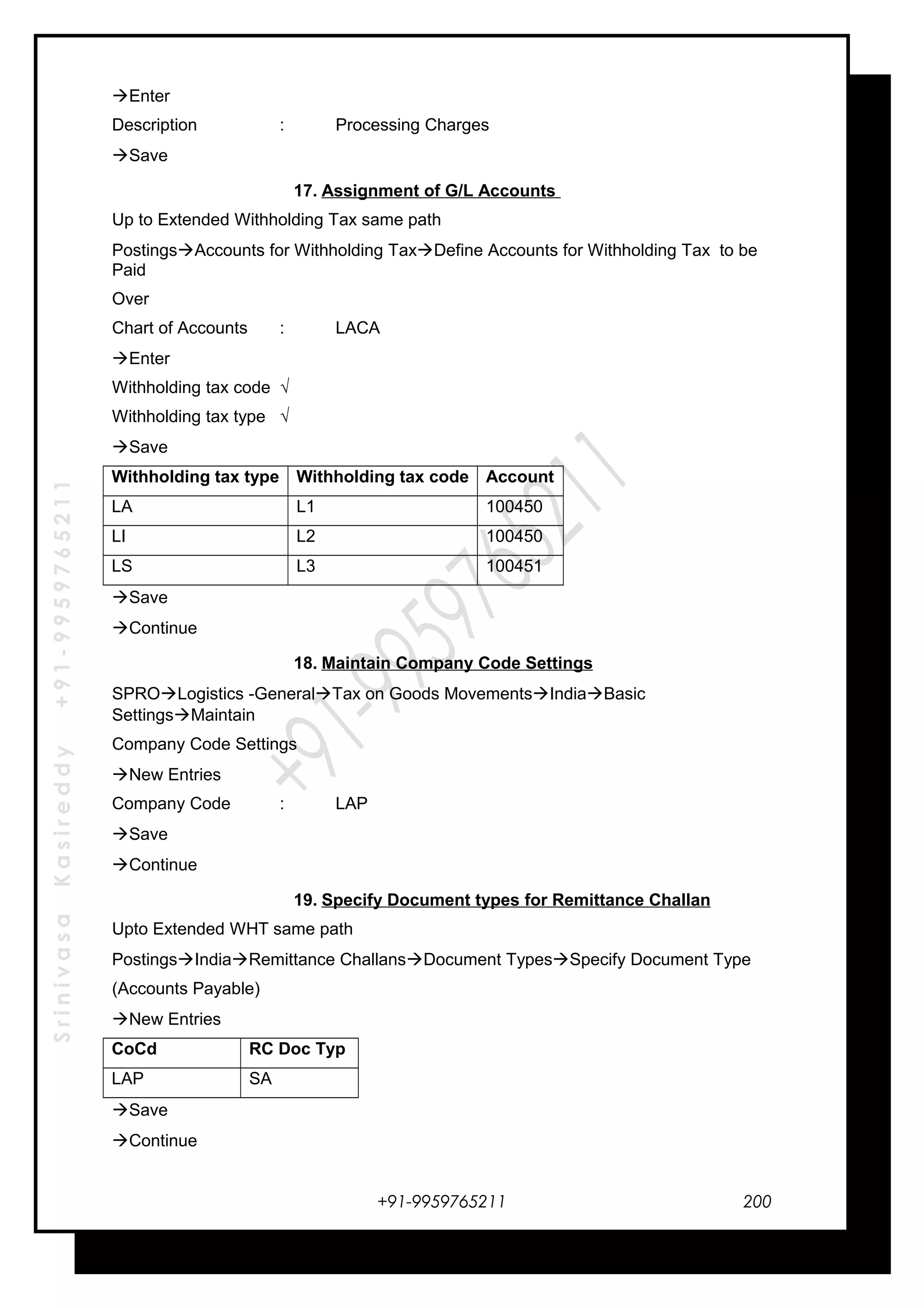 SrinivasaKasireddy+91-9959765211
Enter
Description : Processing Charges
Save
17. Assignment of G/L Accounts
Up to Extended Withholding Tax same path
PostingsAccounts for Withholding TaxDefine Accounts for Withholding Tax to be
Paid
Over
Chart of Accounts : LACA
Enter
Withholding tax code √
Withholding tax type √
Save
Withholding tax type Withholding tax code Account
LA L1 100450
LI L2 100450
LS L3 100451
Save
Continue
18. Maintain Company Code Settings
SPROLogistics -GeneralTax on Goods MovementsIndiaBasic
SettingsMaintain
Company Code Settings
New Entries
Company Code : LAP
Save
Continue
19. Specify Document types for Remittance Challan
Upto Extended WHT same path
PostingsIndiaRemittance ChallansDocument TypesSpecify Document Type
(Accounts Payable)
New Entries
CoCd RC Doc Typ
LAP SA
Save
Continue
+91-9959765211 200
 