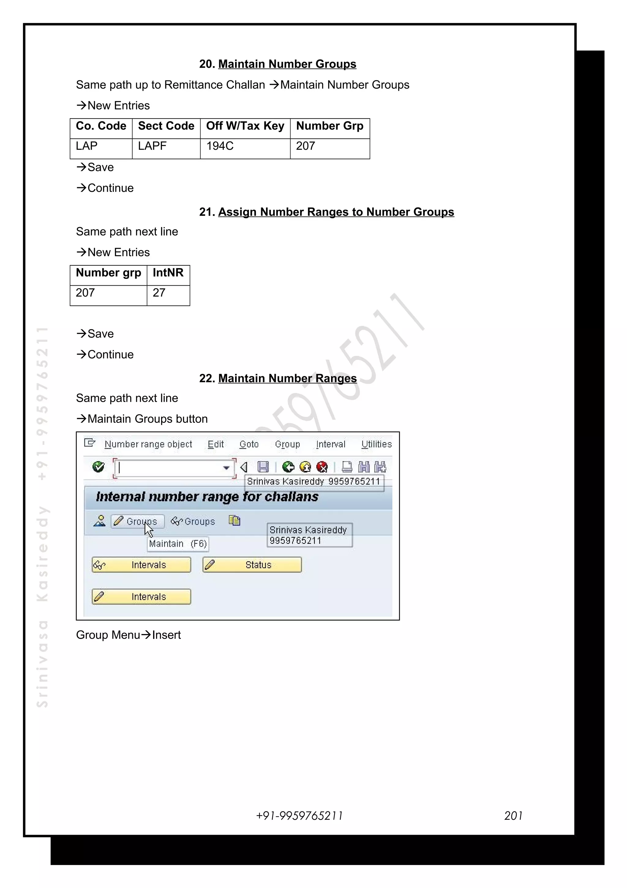 SrinivasaKasireddy+91-9959765211
20. Maintain Number Groups
Same path up to Remittance Challan Maintain Number Groups
New Entries
Co. Code Sect Code Off W/Tax Key Number Grp
LAP LAPF 194C 207
Save
Continue
21. Assign Number Ranges to Number Groups
Same path next line
New Entries
Number grp IntNR
207 27
Save
Continue
22. Maintain Number Ranges
Same path next line
Maintain Groups button
Group MenuInsert
+91-9959765211 201
 