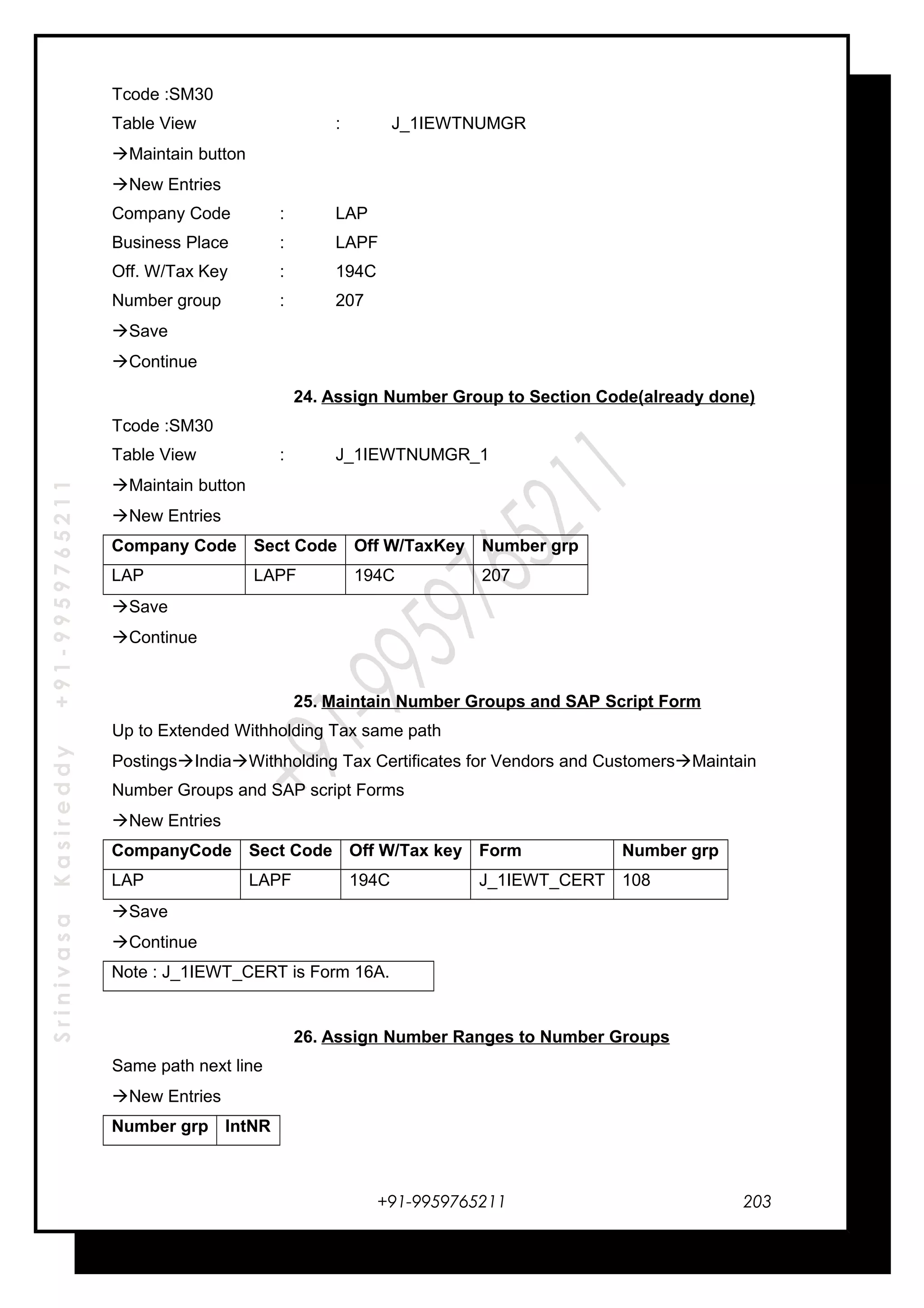 SrinivasaKasireddy+91-9959765211
Tcode :SM30
Table View : J_1IEWTNUMGR
Maintain button
New Entries
Company Code : LAP
Business Place : LAPF
Off. W/Tax Key : 194C
Number group : 207
Save
Continue
24. Assign Number Group to Section Code(already done)
Tcode :SM30
Table View : J_1IEWTNUMGR_1
Maintain button
New Entries
Company Code Sect Code Off W/TaxKey Number grp
LAP LAPF 194C 207
Save
Continue
25. Maintain Number Groups and SAP Script Form
Up to Extended Withholding Tax same path
PostingsIndiaWithholding Tax Certificates for Vendors and CustomersMaintain
Number Groups and SAP script Forms
New Entries
CompanyCode Sect Code Off W/Tax key Form Number grp
LAP LAPF 194C J_1IEWT_CERT 108
Save
Continue
Note : J_1IEWT_CERT is Form 16A.
26. Assign Number Ranges to Number Groups
Same path next line
New Entries
Number grp IntNR
+91-9959765211 203
 