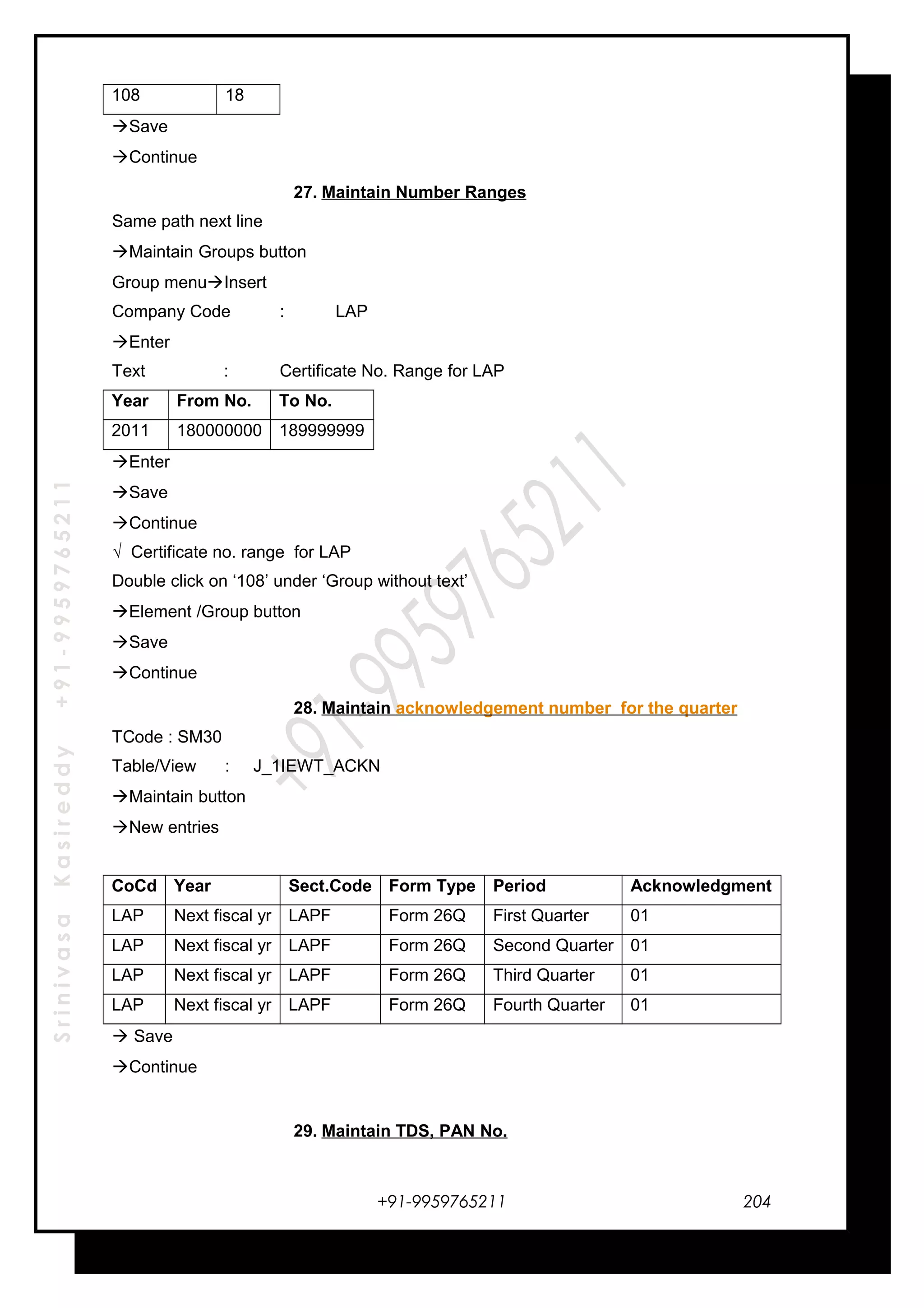 SrinivasaKasireddy+91-9959765211
108 18
Save
Continue
27. Maintain Number Ranges
Same path next line
Maintain Groups button
Group menuInsert
Company Code : LAP
Enter
Text : Certificate No. Range for LAP
Year From No. To No.
2011 180000000 189999999
Enter
Save
Continue
√ Certificate no. range for LAP
Double click on ‘108’ under ‘Group without text’
Element /Group button
Save
Continue
28. Maintain acknowledgement number for the quarter
TCode : SM30
Table/View : J_1IEWT_ACKN
Maintain button
New entries
CoCd Year Sect.Code Form Type Period Acknowledgment
LAP Next fiscal yr LAPF Form 26Q First Quarter 01
LAP Next fiscal yr LAPF Form 26Q Second Quarter 01
LAP Next fiscal yr LAPF Form 26Q Third Quarter 01
LAP Next fiscal yr LAPF Form 26Q Fourth Quarter 01
 Save
Continue
29. Maintain TDS, PAN No.
+91-9959765211 204
 