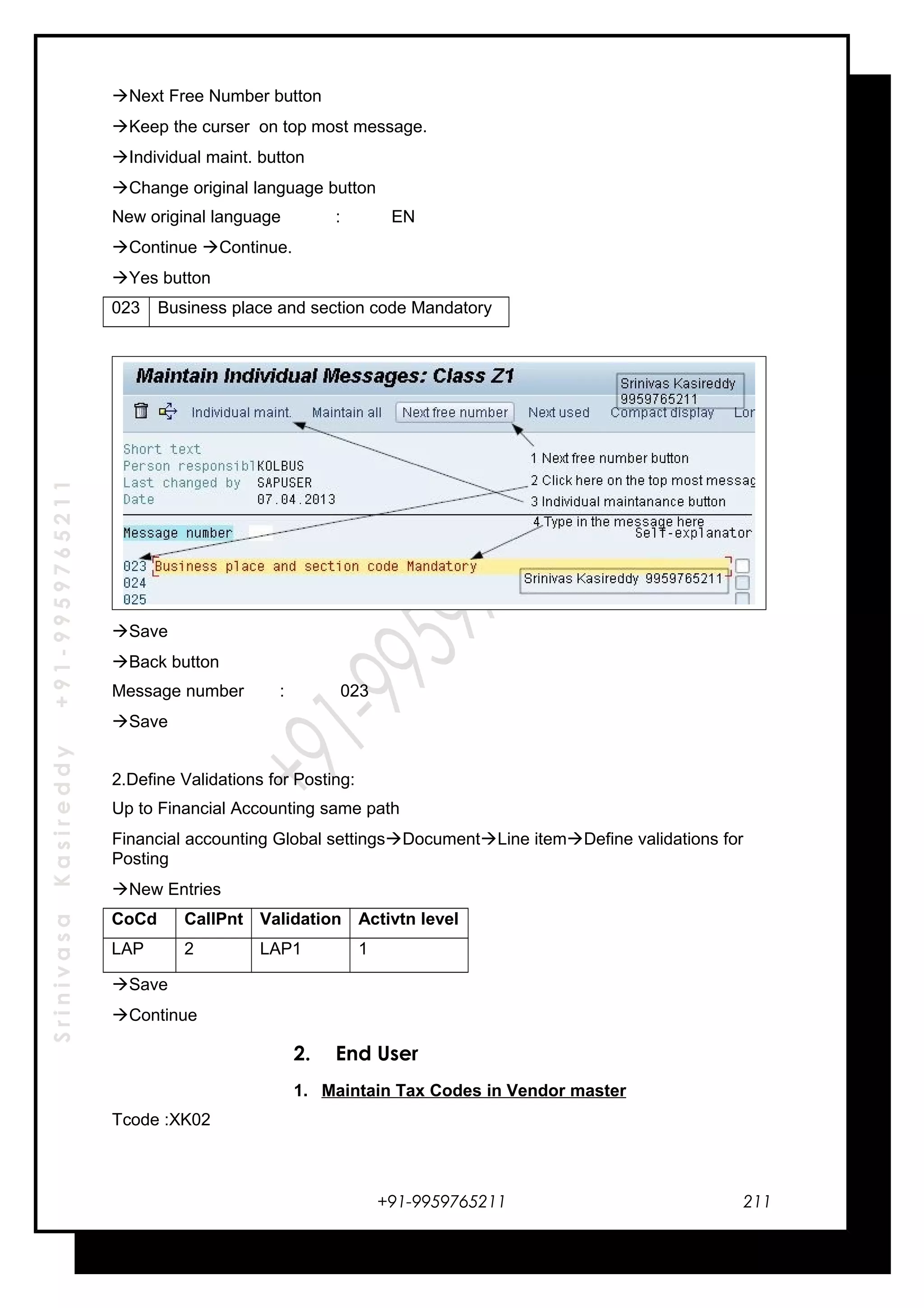 SrinivasaKasireddy+91-9959765211
Next Free Number button
Keep the curser on top most message.
Individual maint. button
Change original language button
New original language : EN
Continue Continue.
Yes button
023 Business place and section code Mandatory
Save
Back button
Message number : 023
Save
2.Define Validations for Posting:
Up to Financial Accounting same path
Financial accounting Global settingsDocumentLine itemDefine validations for
Posting
New Entries
CoCd CallPnt Validation Activtn level
LAP 2 LAP1 1
Save
Continue
2. End User
1. Maintain Tax Codes in Vendor master
Tcode :XK02
+91-9959765211 211
 