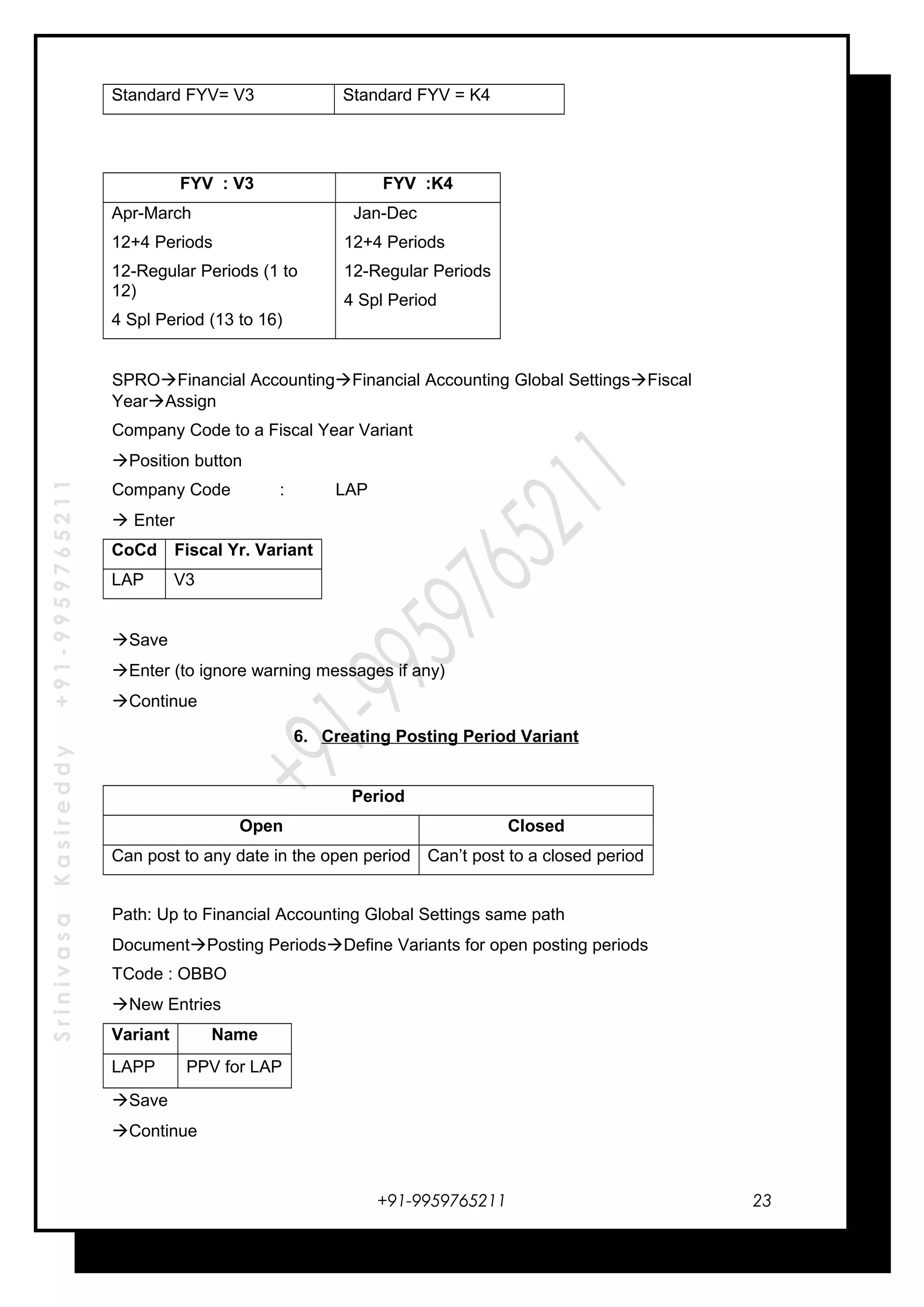 SrinivasaKasireddy+91-9959765211
Standard FYV= V3 Standard FYV = K4
FYV : V3 FYV :K4
Apr-March
12+4 Periods
12-Regular Periods (1 to
12)
4 Spl Period (13 to 16)
Jan-Dec
12+4 Periods
12-Regular Periods
4 Spl Period
SPROFinancial AccountingFinancial Accounting Global SettingsFiscal
YearAssign
Company Code to a Fiscal Year Variant
Position button
Company Code : LAP
 Enter
CoCd Fiscal Yr. Variant
LAP V3
Save
Enter (to ignore warning messages if any)
Continue
6. Creating Posting Period Variant
Period
Open Closed
Can post to any date in the open period Can’t post to a closed period
Path: Up to Financial Accounting Global Settings same path
DocumentPosting PeriodsDefine Variants for open posting periods
TCode : OBBO
New Entries
Variant Name
LAPP PPV for LAP
Save
Continue
+91-9959765211 23
 