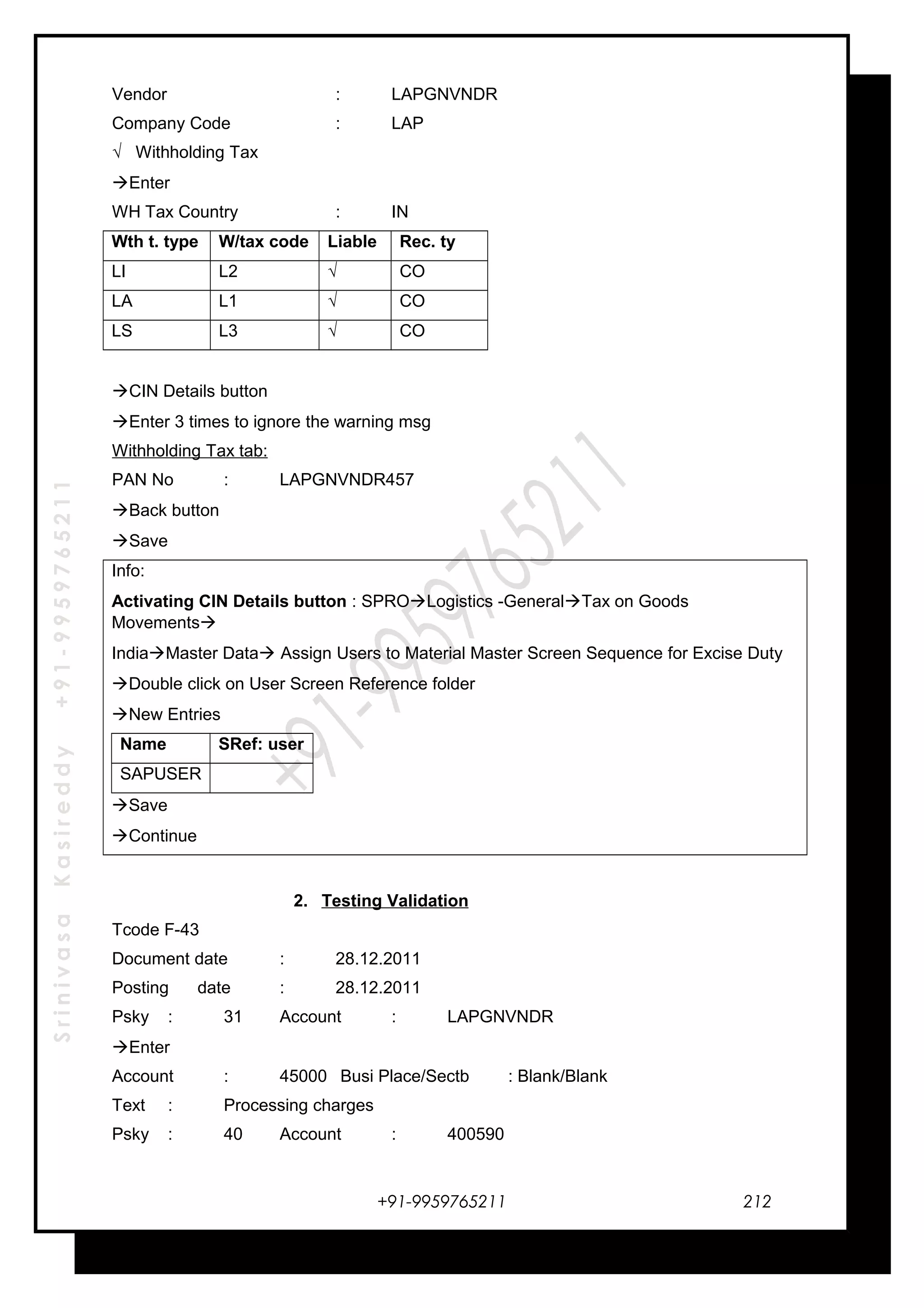 SrinivasaKasireddy+91-9959765211
Vendor : LAPGNVNDR
Company Code : LAP
√ Withholding Tax
Enter
WH Tax Country : IN
Wth t. type W/tax code Liable Rec. ty
LI L2 √ CO
LA L1 √ CO
LS L3 √ CO
CIN Details button
Enter 3 times to ignore the warning msg
Withholding Tax tab:
PAN No : LAPGNVNDR457
Back button
Save
Info:
Activating CIN Details button : SPROLogistics -GeneralTax on Goods
Movements
IndiaMaster Data Assign Users to Material Master Screen Sequence for Excise Duty
Double click on User Screen Reference folder
New Entries
Name SRef: user
SAPUSER
Save
Continue
2. Testing Validation
Tcode F-43
Document date : 28.12.2011
Posting date : 28.12.2011
Psky : 31 Account : LAPGNVNDR
Enter
Account : 45000 Busi Place/Sectb : Blank/Blank
Text : Processing charges
Psky : 40 Account : 400590
+91-9959765211 212
 