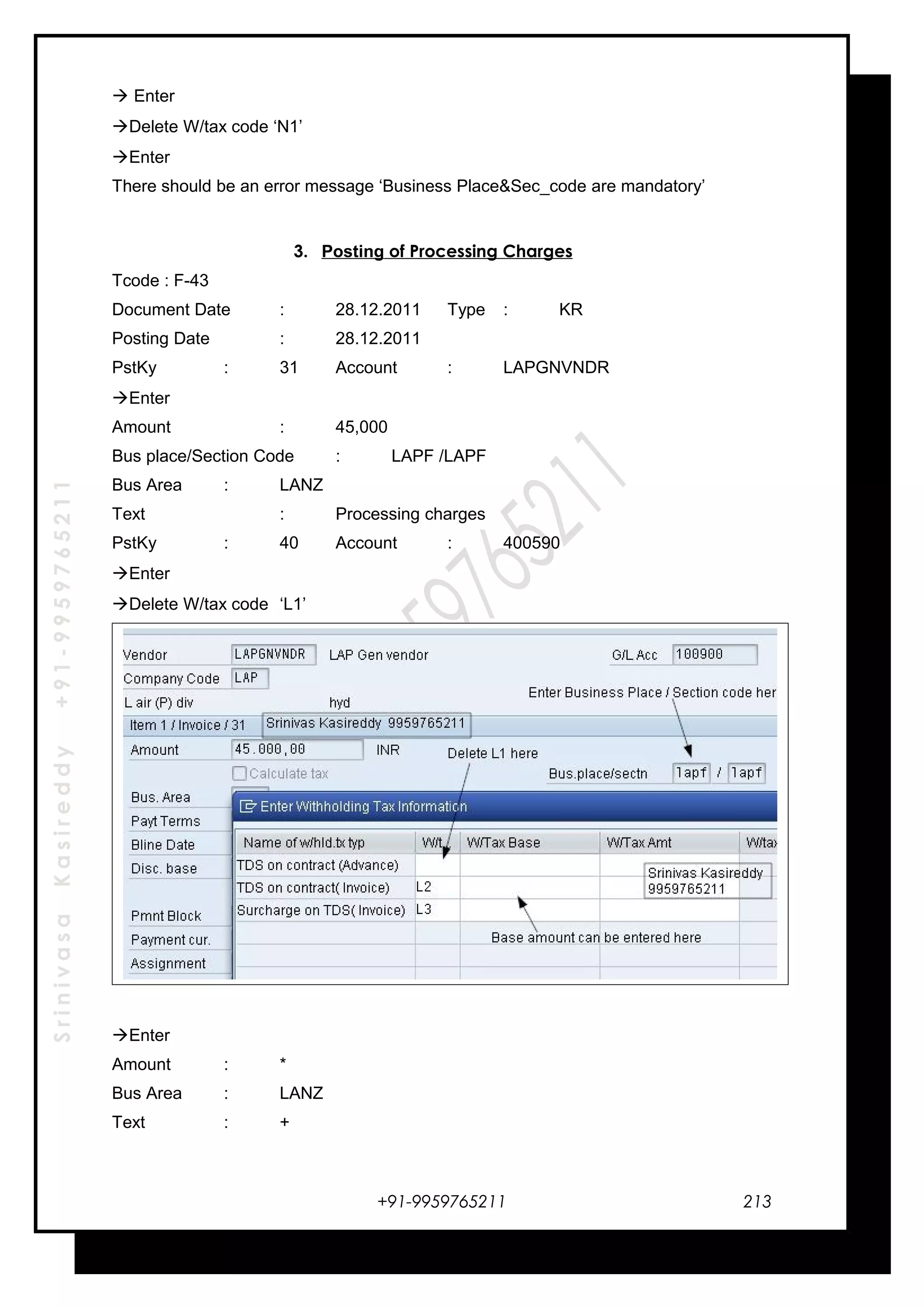 SrinivasaKasireddy+91-9959765211
 Enter
Delete W/tax code ‘N1’
Enter
There should be an error message ‘Business Place&Sec_code are mandatory’
3. Posting of Processing Charges
Tcode : F-43
Document Date : 28.12.2011 Type : KR
Posting Date : 28.12.2011
PstKy : 31 Account : LAPGNVNDR
Enter
Amount : 45,000
Bus place/Section Code : LAPF /LAPF
Bus Area : LANZ
Text : Processing charges
PstKy : 40 Account : 400590
Enter
Delete W/tax code ‘L1’
Enter
Amount : *
Bus Area : LANZ
Text : +
+91-9959765211 213
 