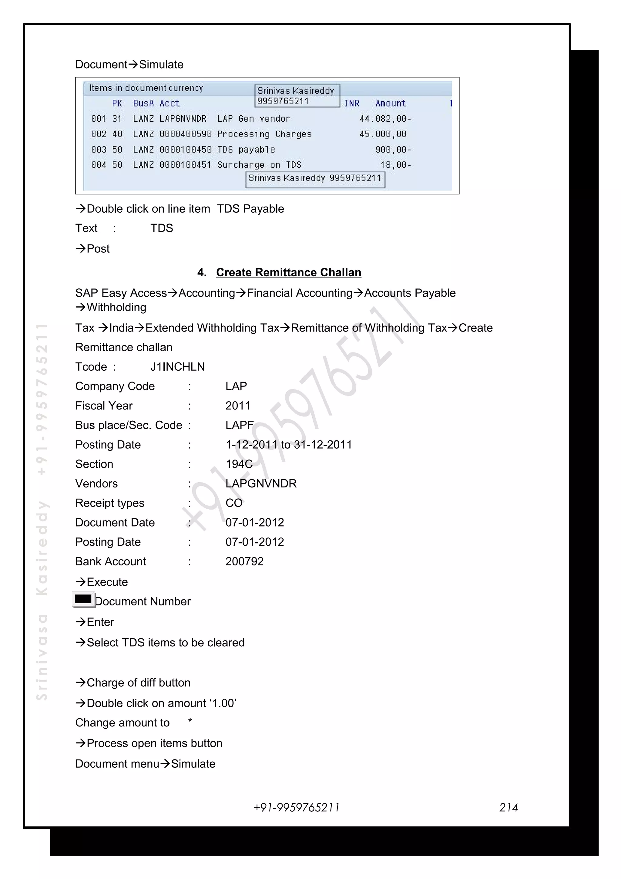 SrinivasaKasireddy+91-9959765211
DocumentSimulate
Double click on line item TDS Payable
Text : TDS
Post
4. Create Remittance Challan
SAP Easy AccessAccountingFinancial AccountingAccounts Payable
Withholding
Tax IndiaExtended Withholding TaxRemittance of Withholding TaxCreate
Remittance challan
Tcode : J1INCHLN
Company Code : LAP
Fiscal Year : 2011
Bus place/Sec. Code : LAPF
Posting Date : 1-12-2011 to 31-12-2011
Section : 194C
Vendors : LAPGNVNDR
Receipt types : CO
Document Date : 07-01-2012
Posting Date : 07-01-2012
Bank Account : 200792
Execute
Document Number
Enter
Select TDS items to be cleared
Charge of diff button
Double click on amount ‘1.00’
Change amount to *
Process open items button
Document menuSimulate
+91-9959765211 214
 