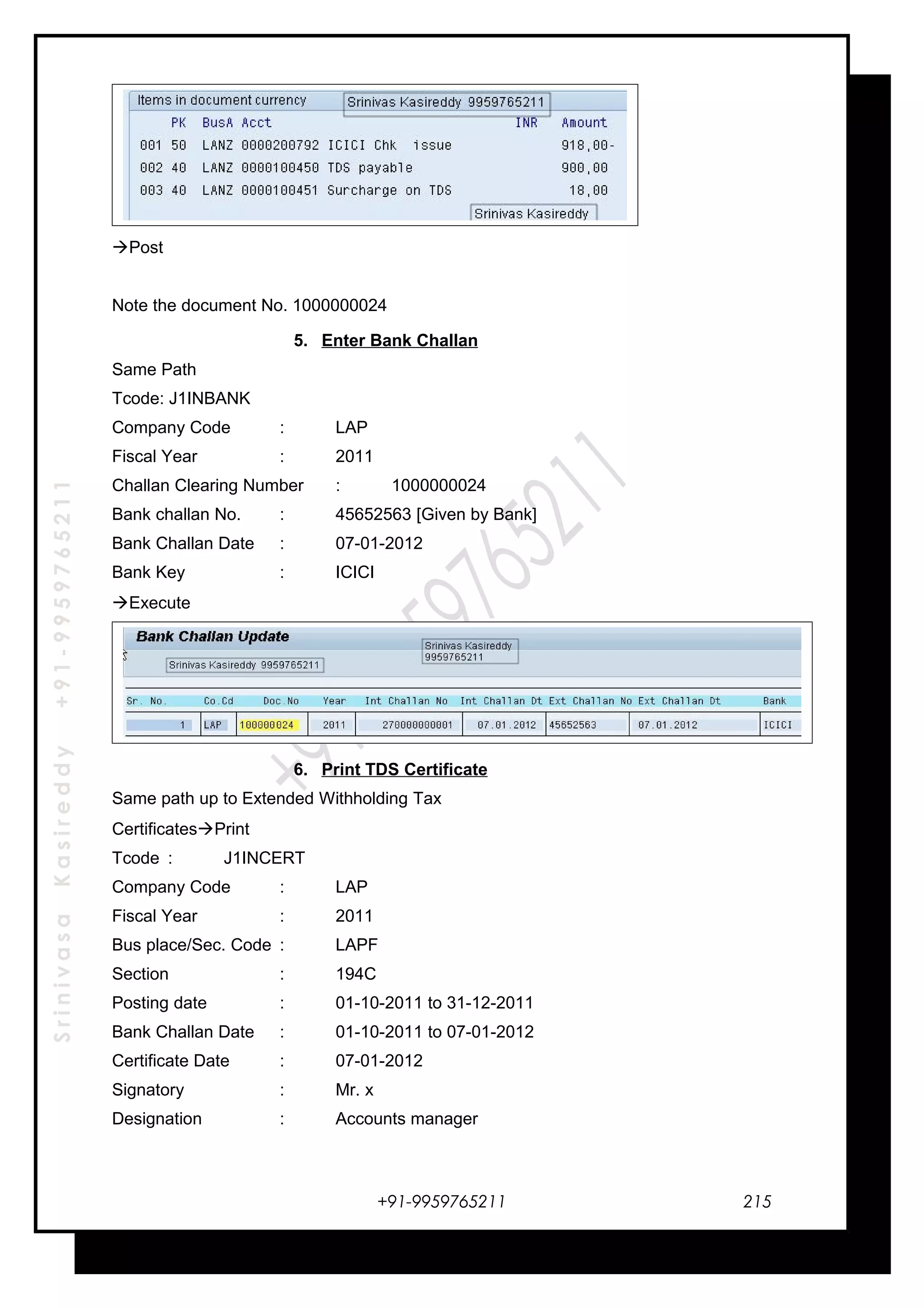 SrinivasaKasireddy+91-9959765211
Post
Note the document No. 1000000024
5. Enter Bank Challan
Same Path
Tcode: J1INBANK
Company Code : LAP
Fiscal Year : 2011
Challan Clearing Number : 1000000024
Bank challan No. : 45652563 [Given by Bank]
Bank Challan Date : 07-01-2012
Bank Key : ICICI
Execute
6. Print TDS Certificate
Same path up to Extended Withholding Tax
CertificatesPrint
Tcode : J1INCERT
Company Code : LAP
Fiscal Year : 2011
Bus place/Sec. Code : LAPF
Section : 194C
Posting date : 01-10-2011 to 31-12-2011
Bank Challan Date : 01-10-2011 to 07-01-2012
Certificate Date : 07-01-2012
Signatory : Mr. x
Designation : Accounts manager
+91-9959765211 215
 