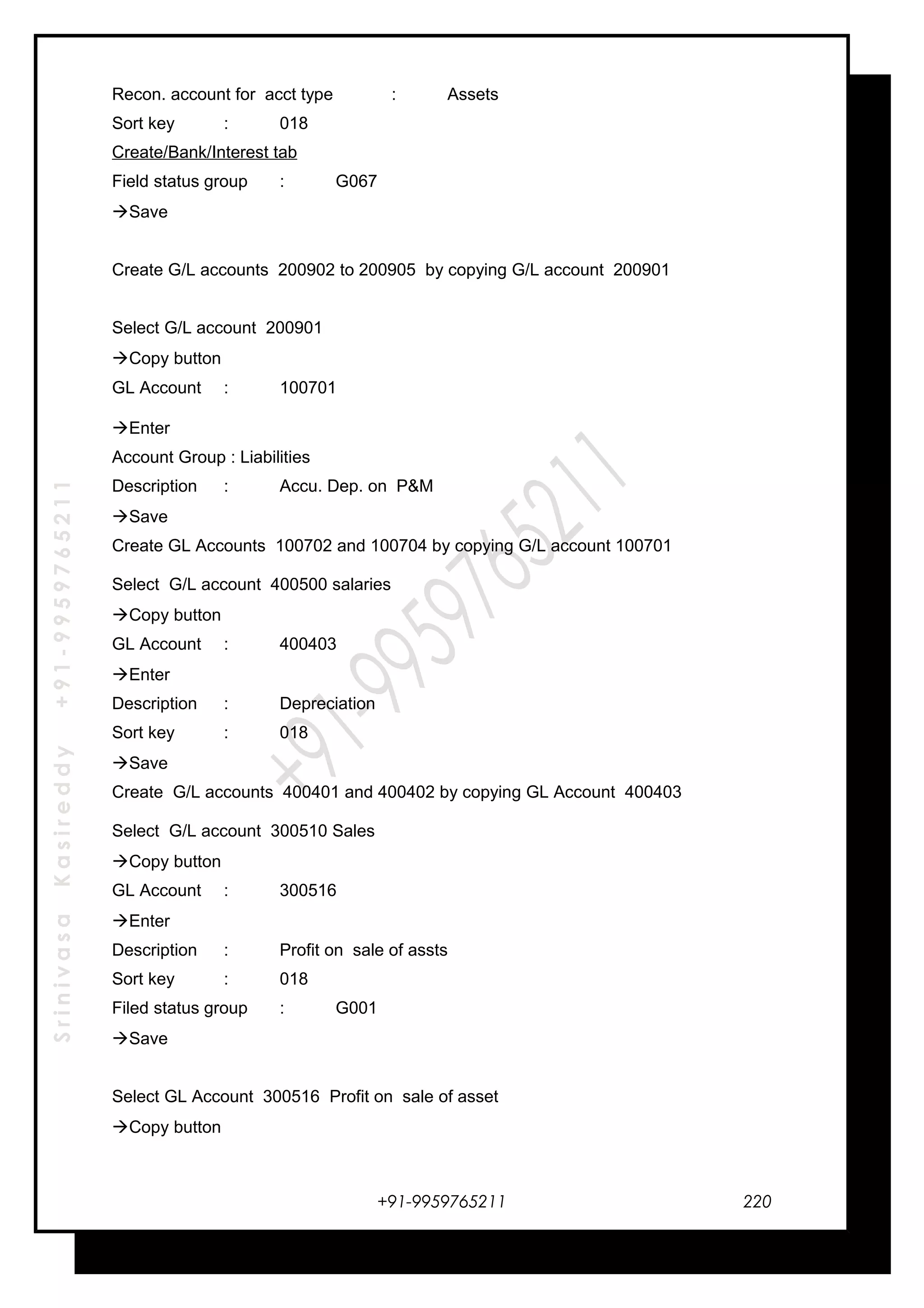 SrinivasaKasireddy+91-9959765211
Recon. account for acct type : Assets
Sort key : 018
Create/Bank/Interest tab
Field status group : G067
Save
Create G/L accounts 200902 to 200905 by copying G/L account 200901
Select G/L account 200901
Copy button
GL Account : 100701
Enter
Account Group : Liabilities
Description : Accu. Dep. on P&M
Save
Create GL Accounts 100702 and 100704 by copying G/L account 100701
Select G/L account 400500 salaries
Copy button
GL Account : 400403
Enter
Description : Depreciation
Sort key : 018
Save
Create G/L accounts 400401 and 400402 by copying GL Account 400403
Select G/L account 300510 Sales
Copy button
GL Account : 300516
Enter
Description : Profit on sale of assts
Sort key : 018
Filed status group : G001
Save
Select GL Account 300516 Profit on sale of asset
Copy button
+91-9959765211 220
 