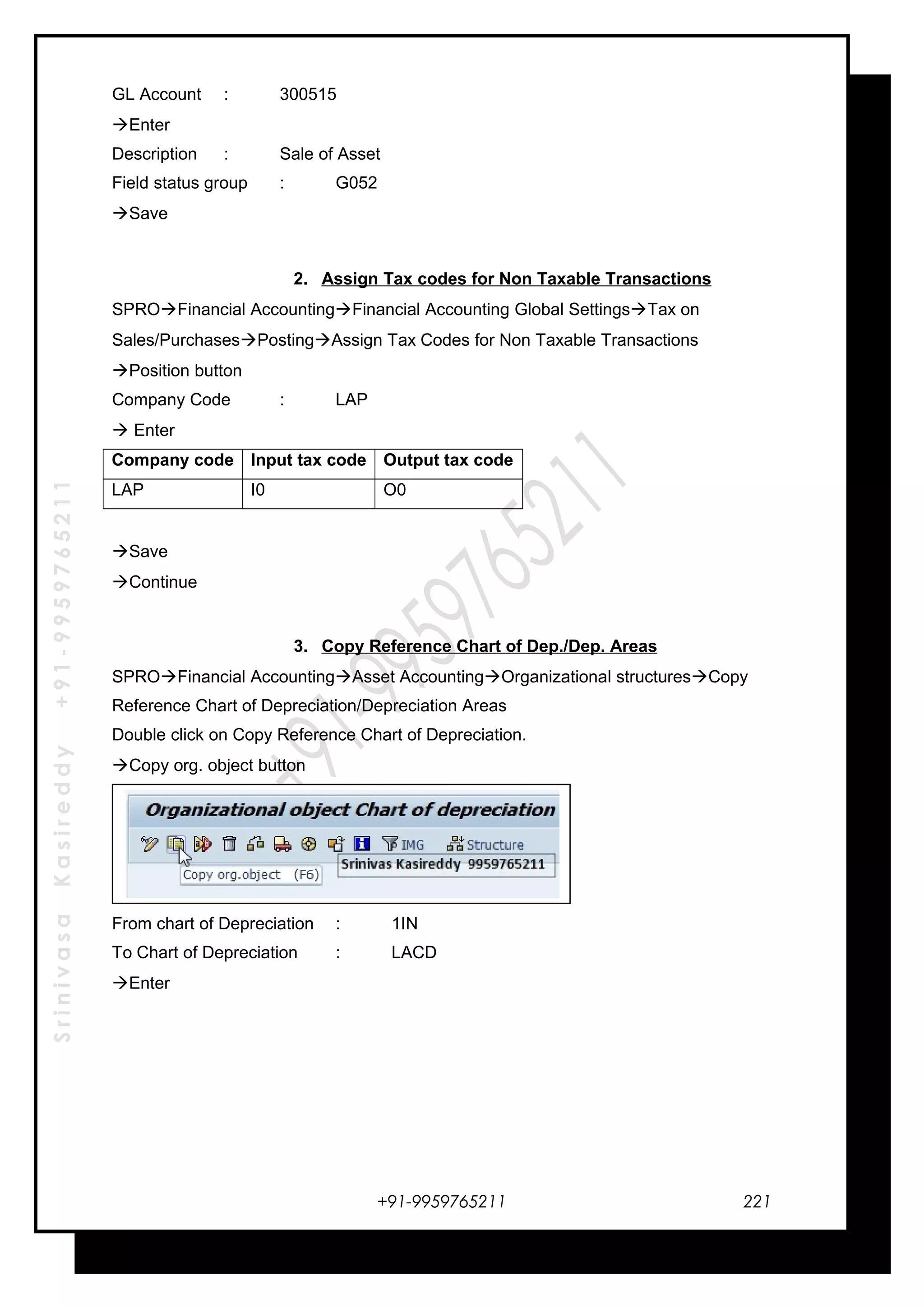 SrinivasaKasireddy+91-9959765211
GL Account : 300515
Enter
Description : Sale of Asset
Field status group : G052
Save
2. Assign Tax codes for Non Taxable Transactions
SPROFinancial AccountingFinancial Accounting Global SettingsTax on
Sales/PurchasesPostingAssign Tax Codes for Non Taxable Transactions
Position button
Company Code : LAP
 Enter
Company code Input tax code Output tax code
LAP I0 O0
Save
Continue
3. Copy Reference Chart of Dep./Dep. Areas
SPROFinancial AccountingAsset AccountingOrganizational structuresCopy
Reference Chart of Depreciation/Depreciation Areas
Double click on Copy Reference Chart of Depreciation.
Copy org. object button
From chart of Depreciation : 1IN
To Chart of Depreciation : LACD
Enter
+91-9959765211 221
 
