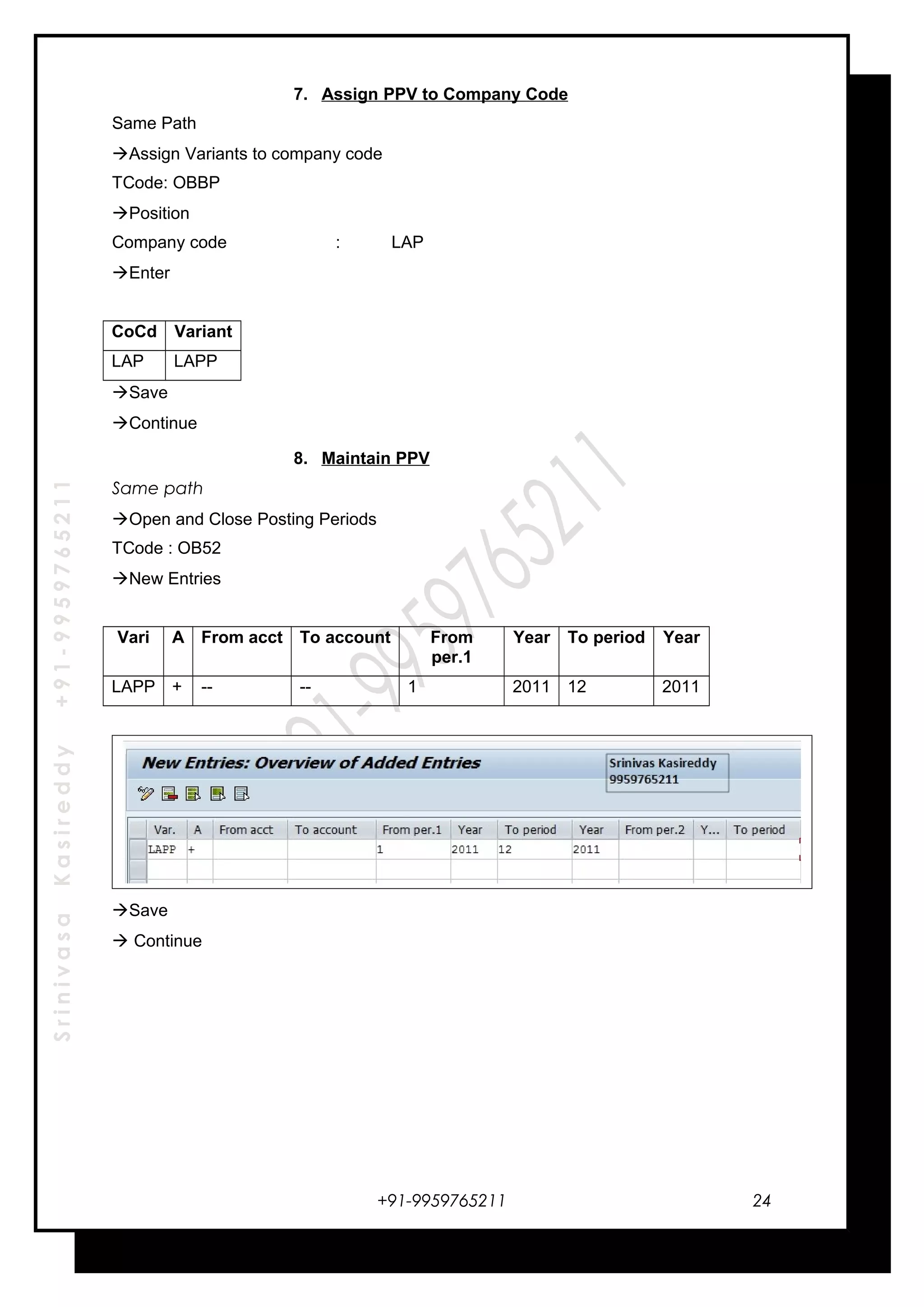 SrinivasaKasireddy+91-9959765211
7. Assign PPV to Company Code
Same Path
Assign Variants to company code
TCode: OBBP
Position
Company code : LAP
Enter
CoCd Variant
LAP LAPP
Save
Continue
8. Maintain PPV
Same path
Open and Close Posting Periods
TCode : OB52
New Entries
Vari A From acct To account From
per.1
Year To period Year
LAPP + -- -- 1 2011 12 2011
Save
 Continue
+91-9959765211 24
 