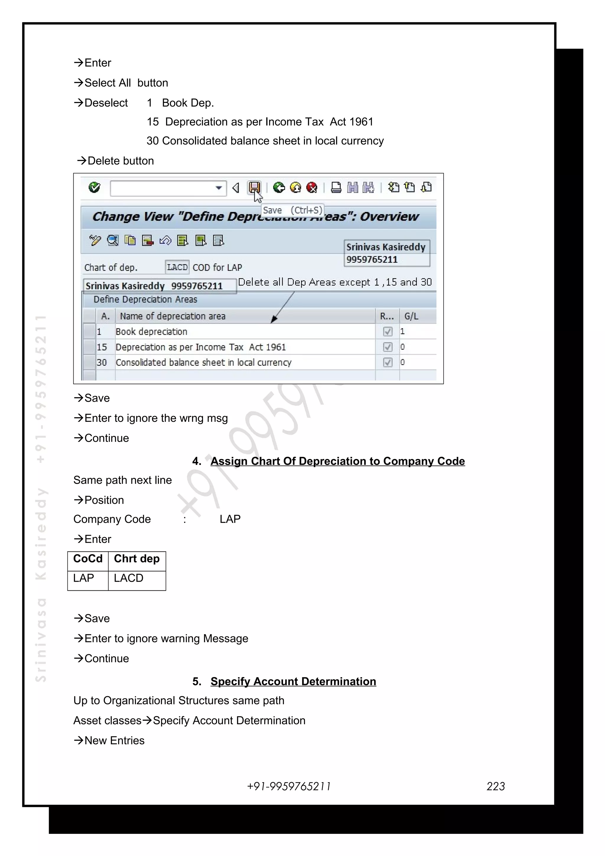 SrinivasaKasireddy+91-9959765211
Enter
Select All button
Deselect 1 Book Dep.
15 Depreciation as per Income Tax Act 1961
30 Consolidated balance sheet in local currency
Delete button
Save
Enter to ignore the wrng msg
Continue
4. Assign Chart Of Depreciation to Company Code
Same path next line
Position
Company Code : LAP
Enter
CoCd Chrt dep
LAP LACD
Save
Enter to ignore warning Message
Continue
5. Specify Account Determination
Up to Organizational Structures same path
Asset classesSpecify Account Determination
New Entries
+91-9959765211 223
 