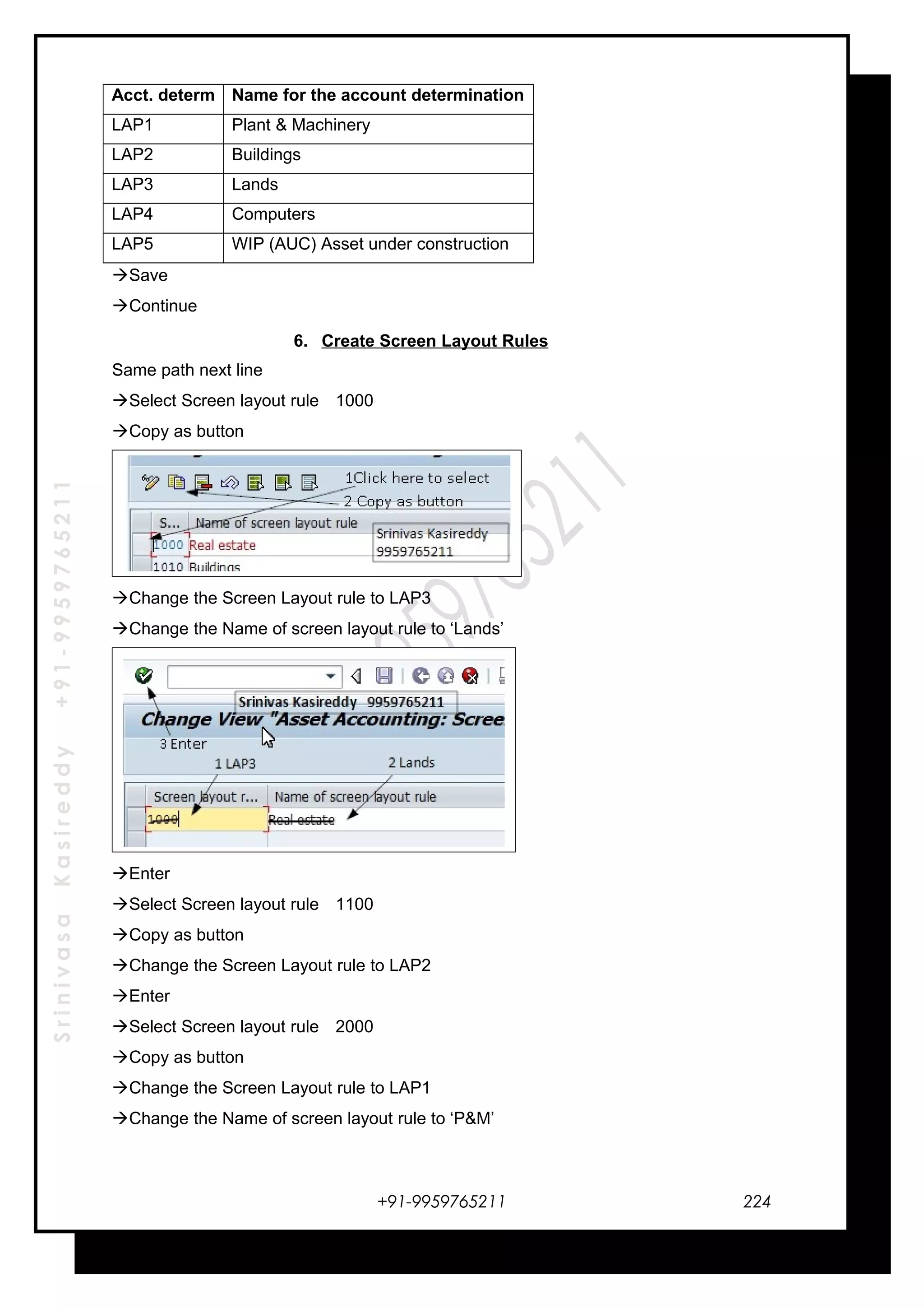 SrinivasaKasireddy+91-9959765211
Acct. determ Name for the account determination
LAP1 Plant & Machinery
LAP2 Buildings
LAP3 Lands
LAP4 Computers
LAP5 WIP (AUC) Asset under construction
Save
Continue
6. Create Screen Layout Rules
Same path next line
Select Screen layout rule 1000
Copy as button
Change the Screen Layout rule to LAP3
Change the Name of screen layout rule to ‘Lands’
Enter
Select Screen layout rule 1100
Copy as button
Change the Screen Layout rule to LAP2
Enter
Select Screen layout rule 2000
Copy as button
Change the Screen Layout rule to LAP1
Change the Name of screen layout rule to ‘P&M’
+91-9959765211 224
 