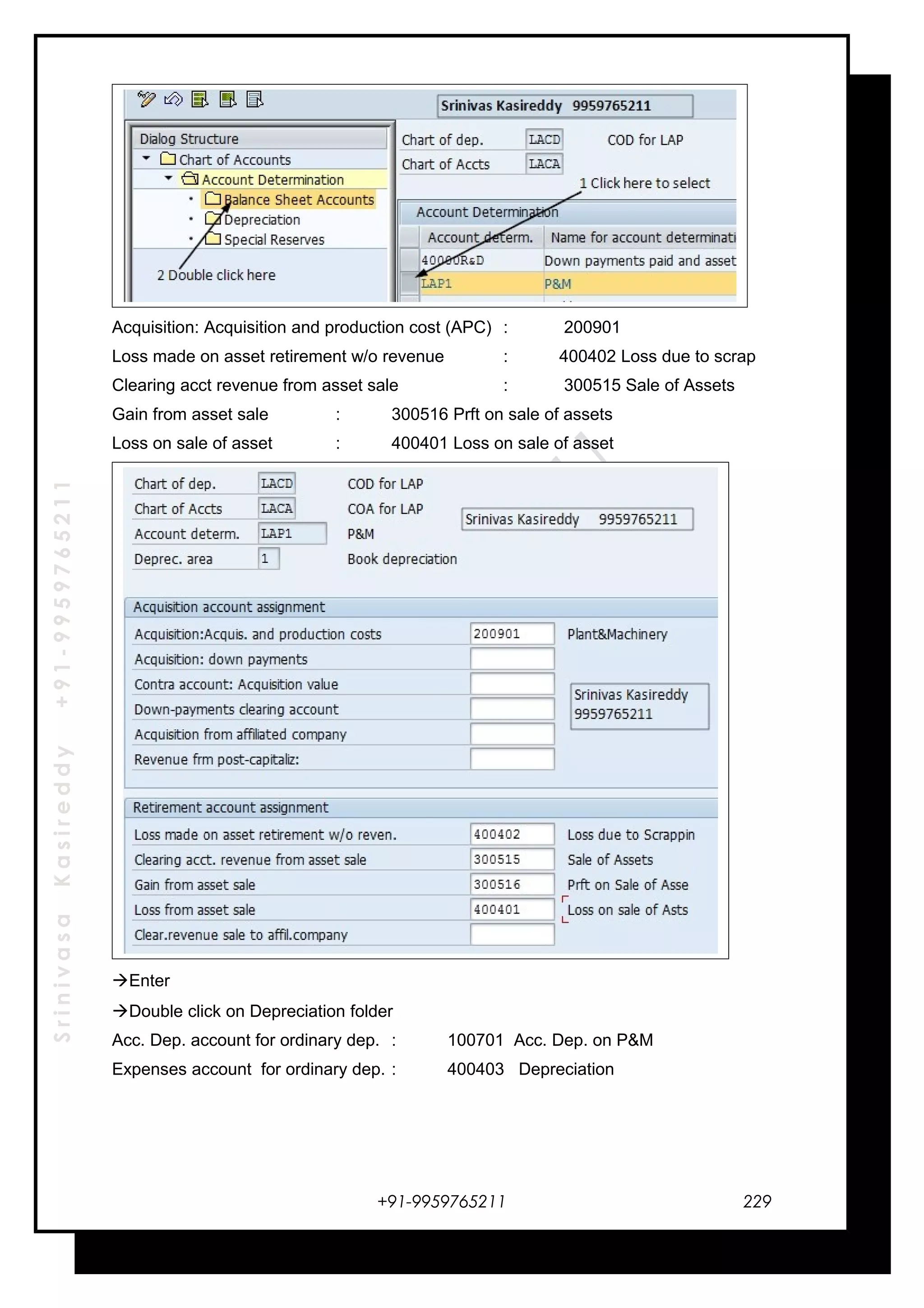 SrinivasaKasireddy+91-9959765211
Acquisition: Acquisition and production cost (APC) : 200901
Loss made on asset retirement w/o revenue : 400402 Loss due to scrap
Clearing acct revenue from asset sale : 300515 Sale of Assets
Gain from asset sale : 300516 Prft on sale of assets
Loss on sale of asset : 400401 Loss on sale of asset
Enter
Double click on Depreciation folder
Acc. Dep. account for ordinary dep. : 100701 Acc. Dep. on P&M
Expenses account for ordinary dep. : 400403 Depreciation
+91-9959765211 229
 