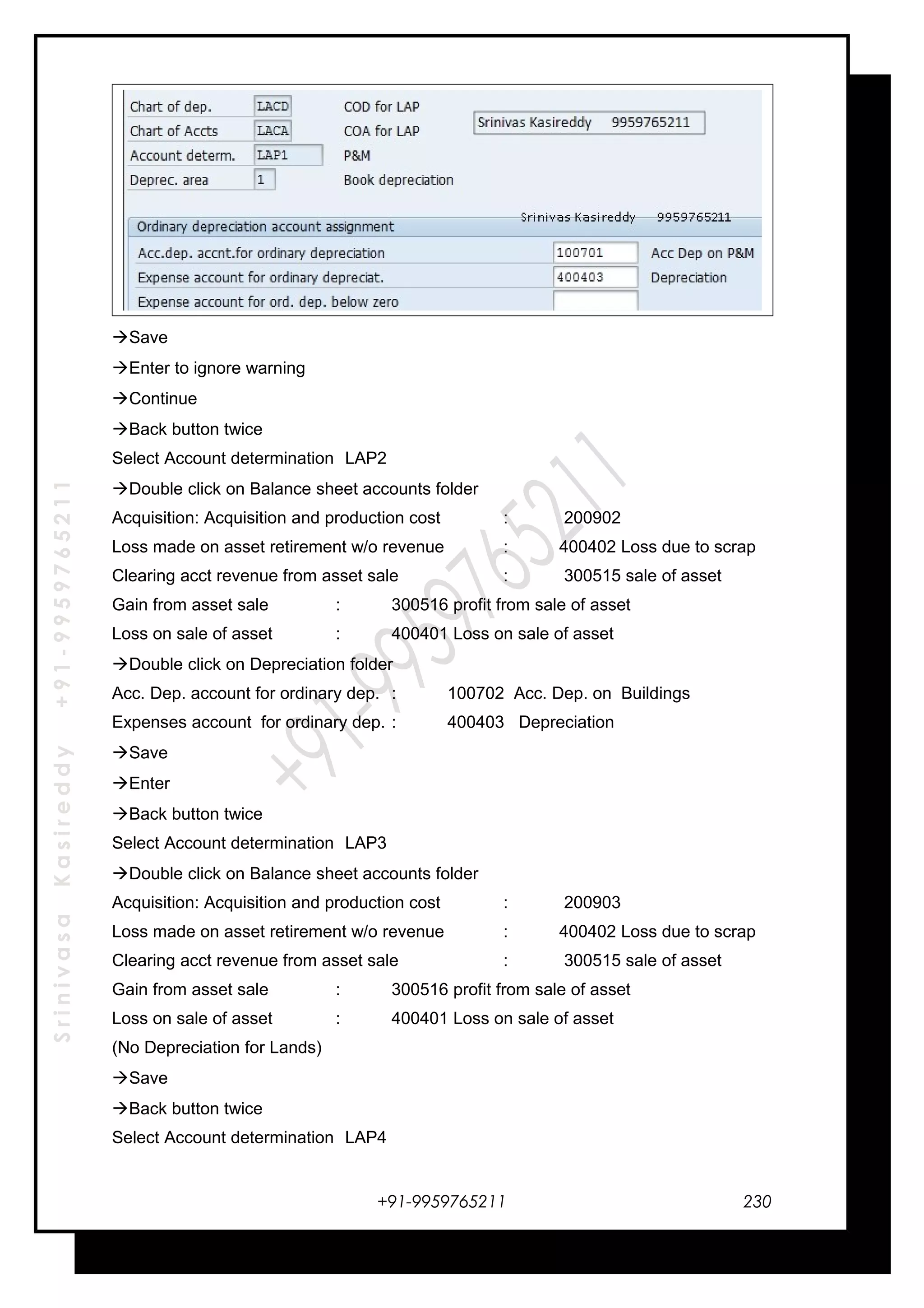 SrinivasaKasireddy+91-9959765211
Save
Enter to ignore warning
Continue
Back button twice
Select Account determination LAP2
Double click on Balance sheet accounts folder
Acquisition: Acquisition and production cost : 200902
Loss made on asset retirement w/o revenue : 400402 Loss due to scrap
Clearing acct revenue from asset sale : 300515 sale of asset
Gain from asset sale : 300516 profit from sale of asset
Loss on sale of asset : 400401 Loss on sale of asset
Double click on Depreciation folder
Acc. Dep. account for ordinary dep. : 100702 Acc. Dep. on Buildings
Expenses account for ordinary dep. : 400403 Depreciation
Save
Enter
Back button twice
Select Account determination LAP3
Double click on Balance sheet accounts folder
Acquisition: Acquisition and production cost : 200903
Loss made on asset retirement w/o revenue : 400402 Loss due to scrap
Clearing acct revenue from asset sale : 300515 sale of asset
Gain from asset sale : 300516 profit from sale of asset
Loss on sale of asset : 400401 Loss on sale of asset
(No Depreciation for Lands)
Save
Back button twice
Select Account determination LAP4
+91-9959765211 230
 