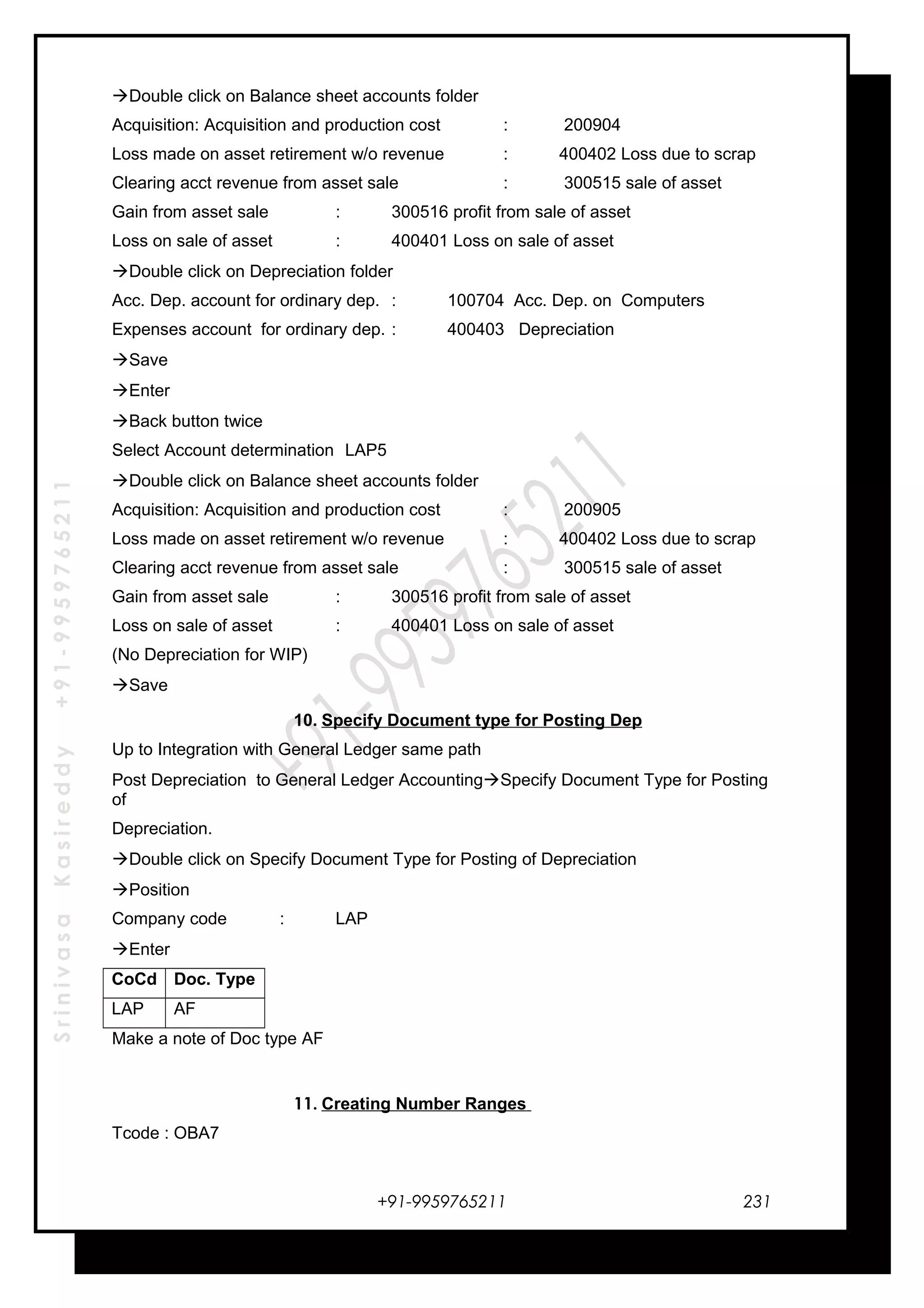 SrinivasaKasireddy+91-9959765211
Double click on Balance sheet accounts folder
Acquisition: Acquisition and production cost : 200904
Loss made on asset retirement w/o revenue : 400402 Loss due to scrap
Clearing acct revenue from asset sale : 300515 sale of asset
Gain from asset sale : 300516 profit from sale of asset
Loss on sale of asset : 400401 Loss on sale of asset
Double click on Depreciation folder
Acc. Dep. account for ordinary dep. : 100704 Acc. Dep. on Computers
Expenses account for ordinary dep. : 400403 Depreciation
Save
Enter
Back button twice
Select Account determination LAP5
Double click on Balance sheet accounts folder
Acquisition: Acquisition and production cost : 200905
Loss made on asset retirement w/o revenue : 400402 Loss due to scrap
Clearing acct revenue from asset sale : 300515 sale of asset
Gain from asset sale : 300516 profit from sale of asset
Loss on sale of asset : 400401 Loss on sale of asset
(No Depreciation for WIP)
Save
10. Specify Document type for Posting Dep
Up to Integration with General Ledger same path
Post Depreciation to General Ledger AccountingSpecify Document Type for Posting
of
Depreciation.
Double click on Specify Document Type for Posting of Depreciation
Position
Company code : LAP
Enter
CoCd Doc. Type
LAP AF
Make a note of Doc type AF
11. Creating Number Ranges
Tcode : OBA7
+91-9959765211 231
 