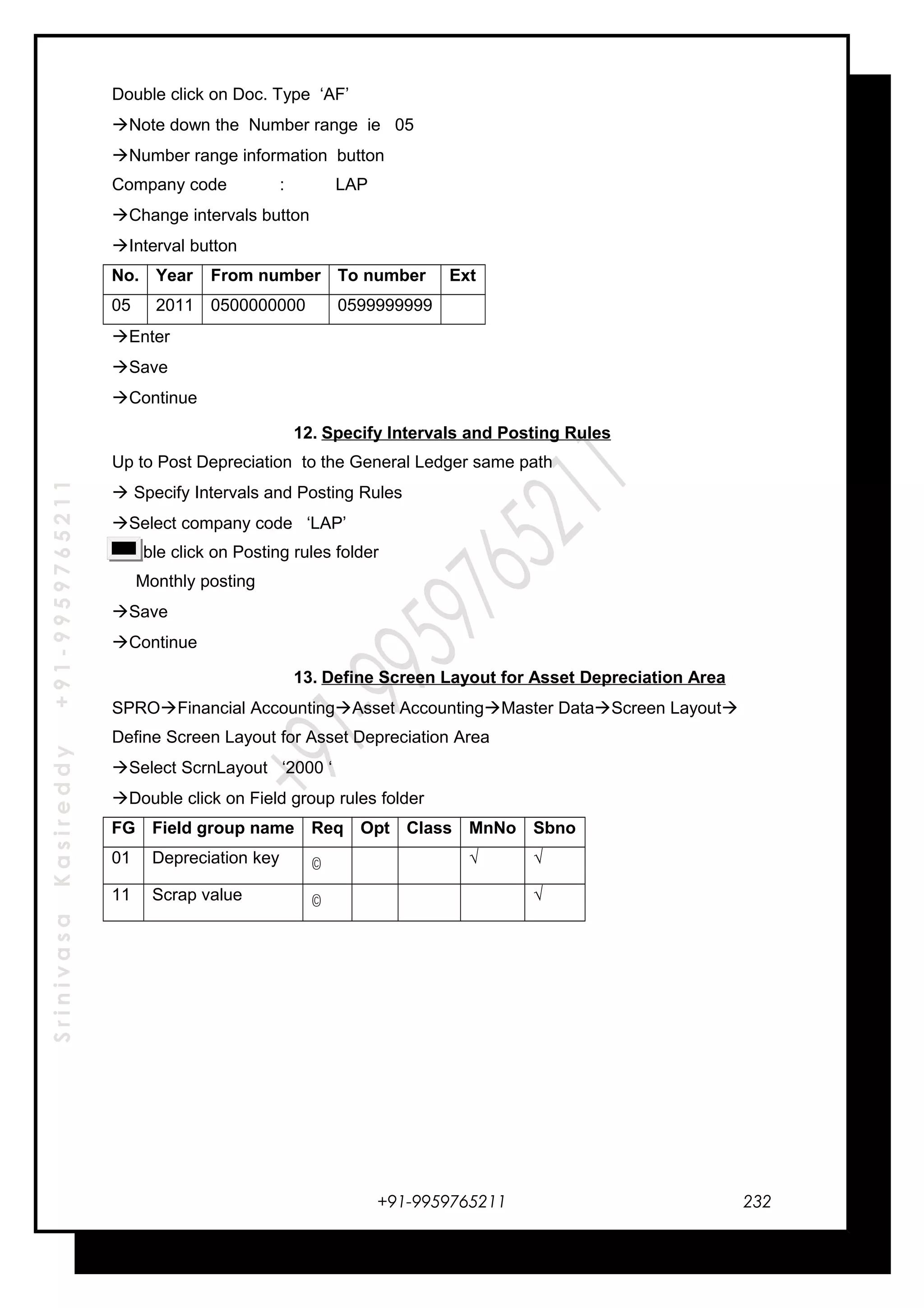 SrinivasaKasireddy+91-9959765211
Double click on Doc. Type ‘AF’
Note down the Number range ie 05
Number range information button
Company code : LAP
Change intervals button
Interval button
No. Year From number To number Ext
05 2011 0500000000 0599999999
Enter
Save
Continue
12. Specify Intervals and Posting Rules
Up to Post Depreciation to the General Ledger same path
 Specify Intervals and Posting Rules
Select company code ‘LAP’
Double click on Posting rules folder
Monthly posting
Save
Continue
13. Define Screen Layout for Asset Depreciation Area
SPROFinancial AccountingAsset AccountingMaster DataScreen Layout
Define Screen Layout for Asset Depreciation Area
Select ScrnLayout ‘2000 ‘
Double click on Field group rules folder
FG Field group name Req Opt Class MnNo Sbno
01 Depreciation key © . √ √
11 Scrap value © √
+91-9959765211 232
 