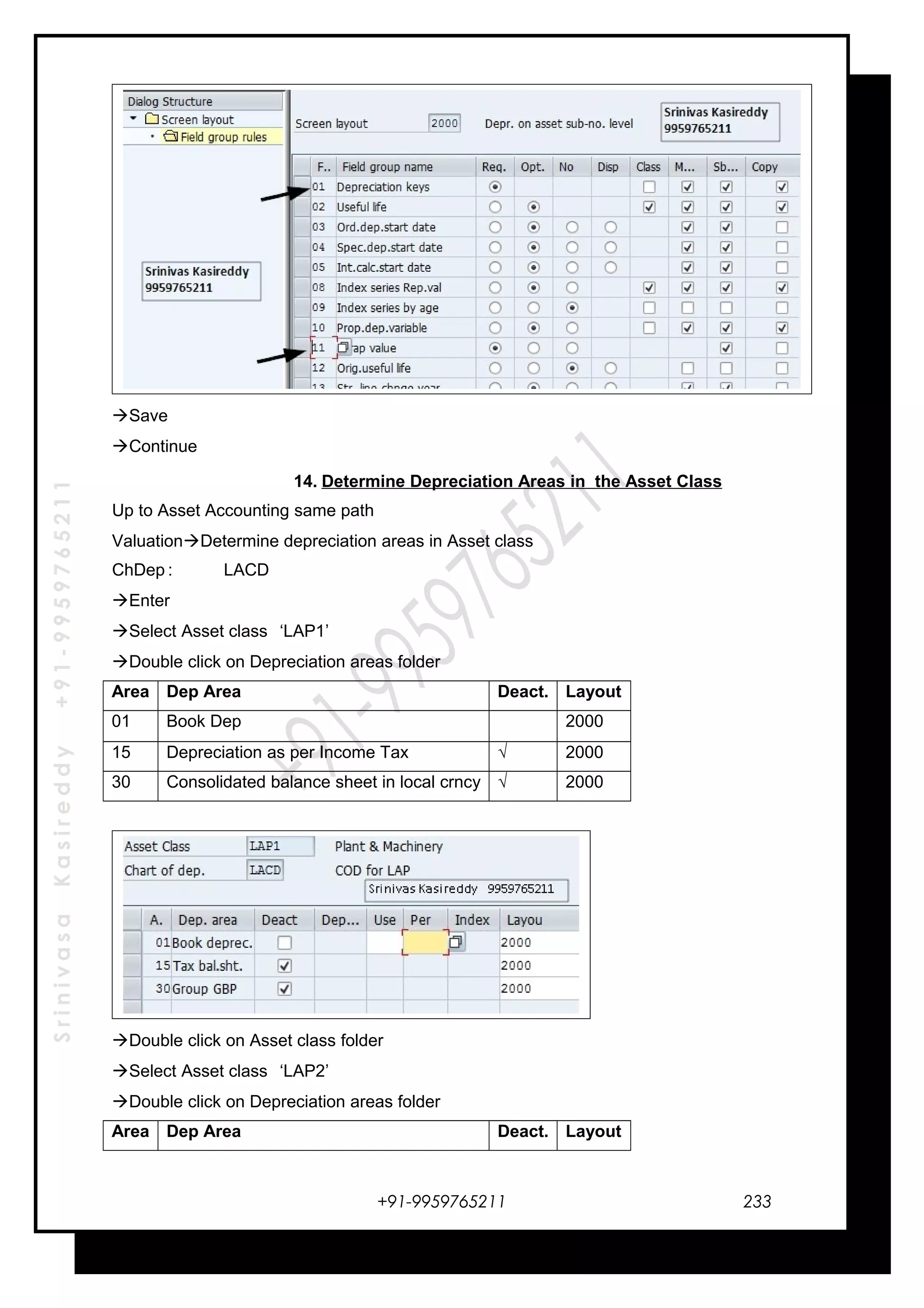 SrinivasaKasireddy+91-9959765211
Save
Continue
14. Determine Depreciation Areas in the Asset Class
Up to Asset Accounting same path
ValuationDetermine depreciation areas in Asset class
ChDep : LACD
Enter
Select Asset class ‘LAP1’
Double click on Depreciation areas folder
Area Dep Area Deact. Layout
01 Book Dep . 2000
15 Depreciation as per Income Tax √ 2000
30 Consolidated balance sheet in local crncy √ 2000
Double click on Asset class folder
Select Asset class ‘LAP2’
Double click on Depreciation areas folder
Area Dep Area Deact. Layout
+91-9959765211 233
 