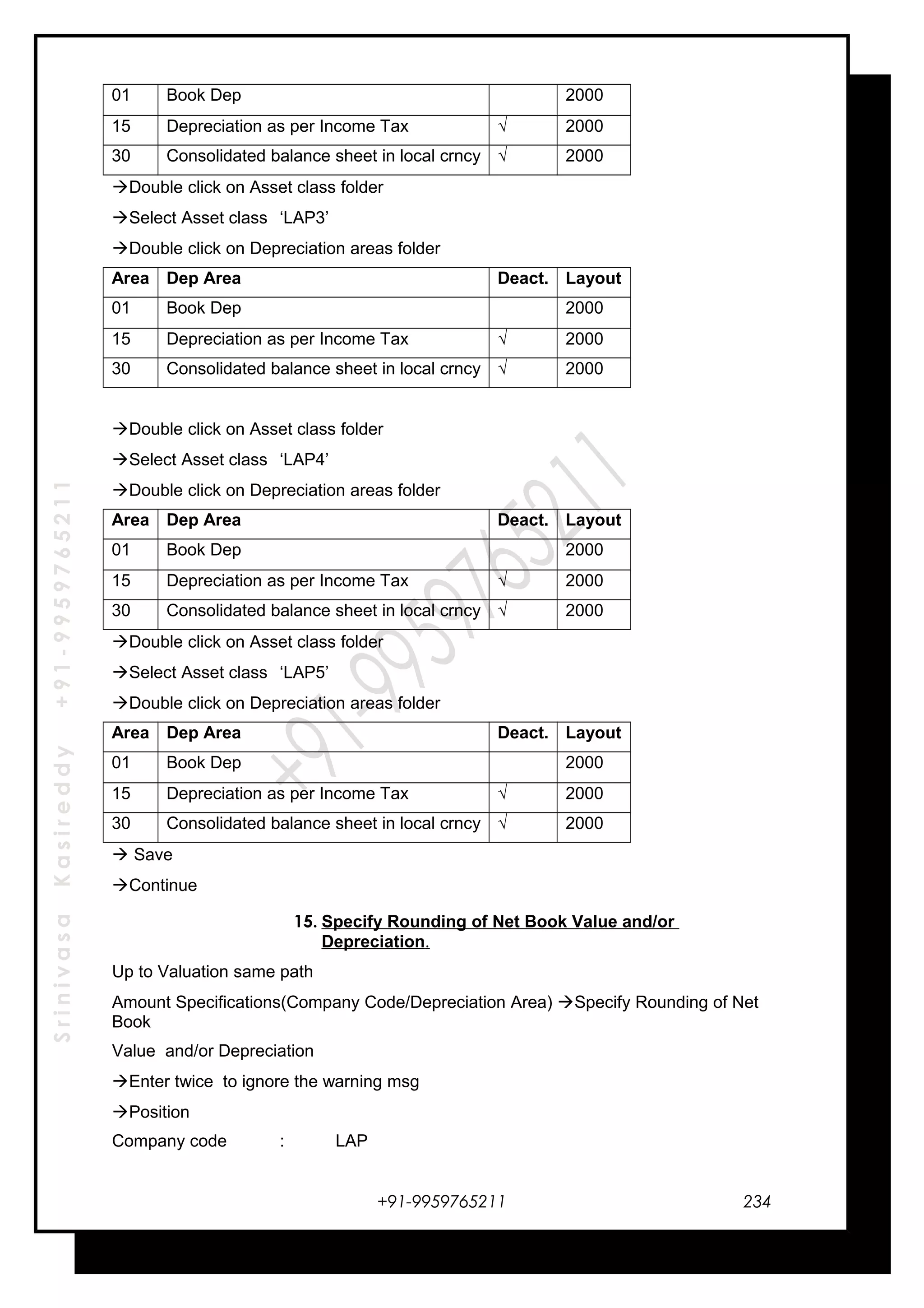 SrinivasaKasireddy+91-9959765211
01 Book Dep . 2000
15 Depreciation as per Income Tax √ 2000
30 Consolidated balance sheet in local crncy √ 2000
Double click on Asset class folder
Select Asset class ‘LAP3’
Double click on Depreciation areas folder
Area Dep Area Deact. Layout
01 Book Dep . 2000
15 Depreciation as per Income Tax √ 2000
30 Consolidated balance sheet in local crncy √ 2000
Double click on Asset class folder
Select Asset class ‘LAP4’
Double click on Depreciation areas folder
Area Dep Area Deact. Layout
01 Book Dep . 2000
15 Depreciation as per Income Tax √ 2000
30 Consolidated balance sheet in local crncy √ 2000
Double click on Asset class folder
Select Asset class ‘LAP5’
Double click on Depreciation areas folder
Area Dep Area Deact. Layout
01 Book Dep . 2000
15 Depreciation as per Income Tax √ 2000
30 Consolidated balance sheet in local crncy √ 2000
 Save
Continue
15. Specify Rounding of Net Book Value and/or
Depreciation.
Up to Valuation same path
Amount Specifications(Company Code/Depreciation Area) Specify Rounding of Net
Book
Value and/or Depreciation
Enter twice to ignore the warning msg
Position
Company code : LAP
+91-9959765211 234
 
