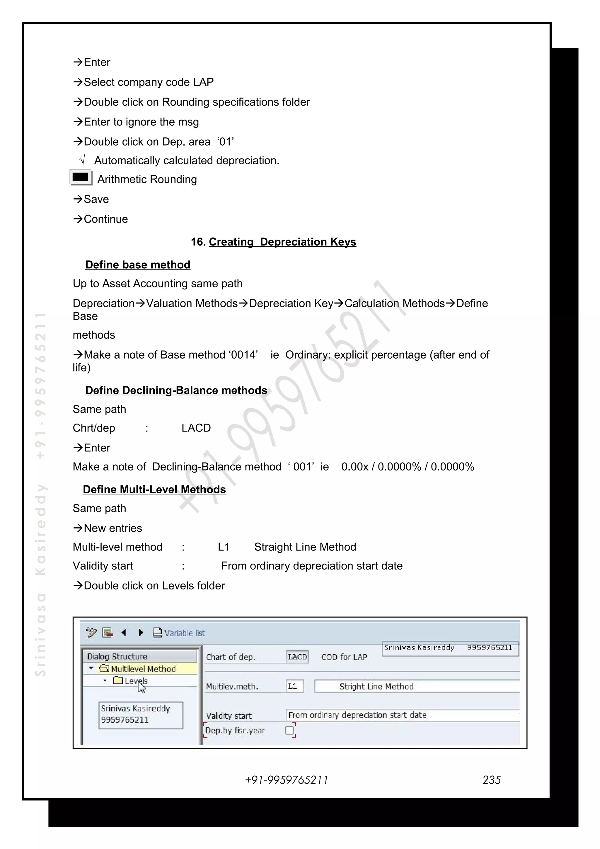 SrinivasaKasireddy+91-9959765211
Enter
Select company code LAP
Double click on Rounding specifications folder
Enter to ignore the msg
Double click on Dep. area ‘01’
√ Automatically calculated depreciation.
Arithmetic Rounding
Save
Continue
16. Creating Depreciation Keys
Define base method
Up to Asset Accounting same path
DepreciationValuation MethodsDepreciation KeyCalculation MethodsDefine
Base
methods
Make a note of Base method ‘0014’ ie Ordinary: explicit percentage (after end of
life)
Define Declining-Balance methods
Same path
Chrt/dep : LACD
Enter
Make a note of Declining-Balance method ‘ 001’ ie 0.00x / 0.0000% / 0.0000%
Define Multi-Level Methods
Same path
New entries
Multi-level method : L1 Straight Line Method
Validity start : From ordinary depreciation start date
Double click on Levels folder
+91-9959765211 235
 