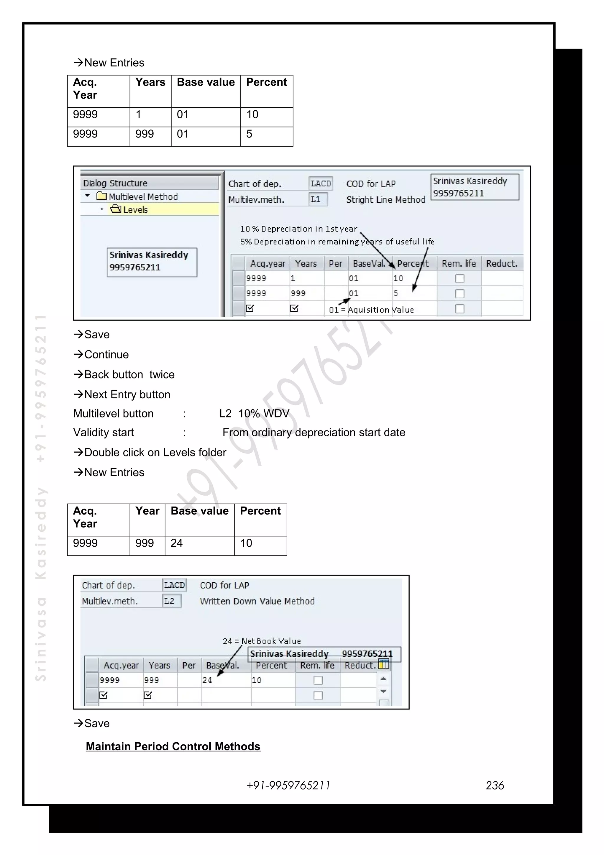 SrinivasaKasireddy+91-9959765211
New Entries
Acq.
Year
Years Base value Percent
9999 1 01 10
9999 999 01 5
Save
Continue
Back button twice
Next Entry button
Multilevel button : L2 10% WDV
Validity start : From ordinary depreciation start date
Double click on Levels folder
New Entries
Acq.
Year
Year Base value Percent
9999 999 24 10
Save
Maintain Period Control Methods
+91-9959765211 236
 