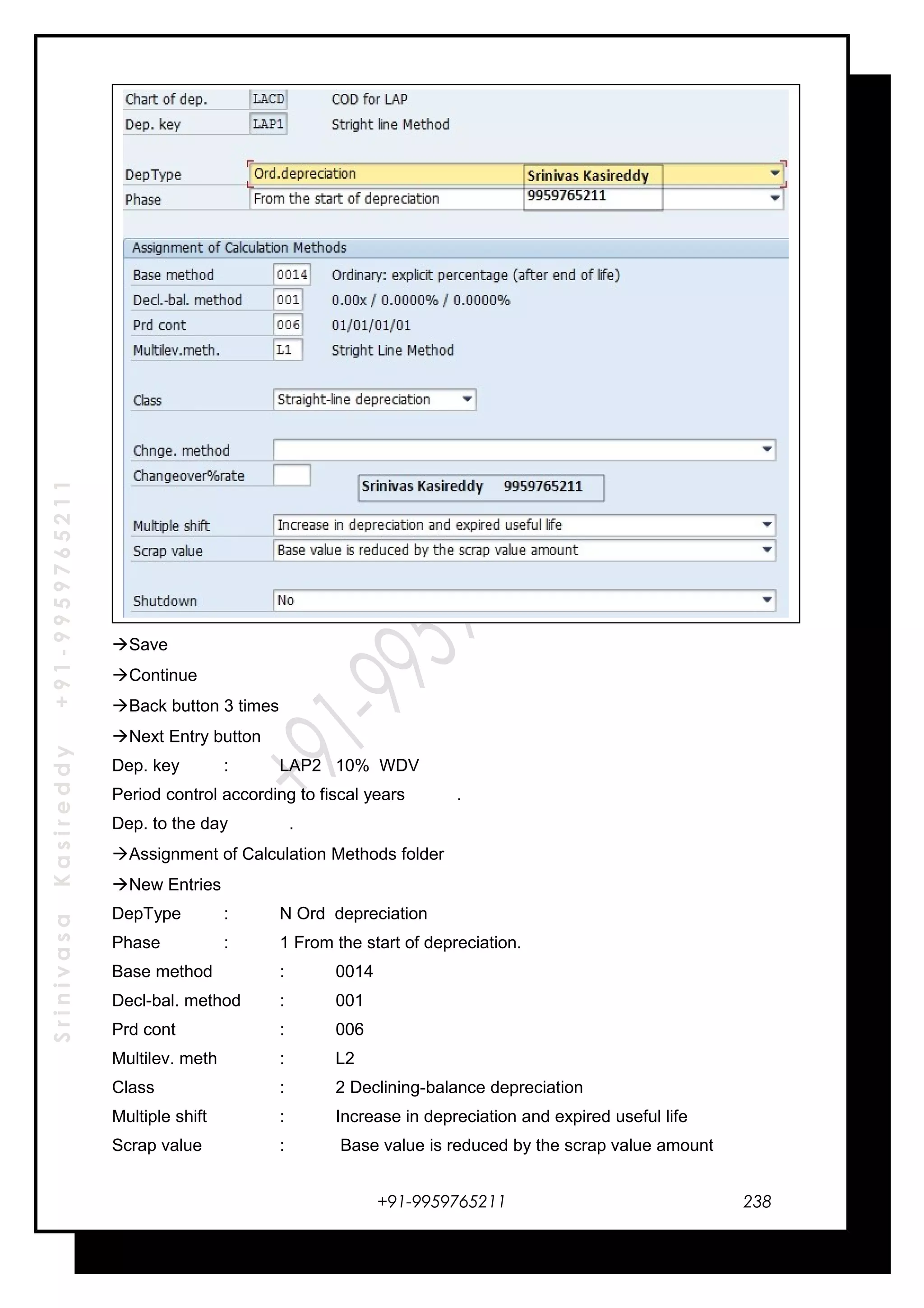 SrinivasaKasireddy+91-9959765211
Save
Continue
Back button 3 times
Next Entry button
Dep. key : LAP2 10% WDV
Period control according to fiscal years .
Dep. to the day .
Assignment of Calculation Methods folder
New Entries
DepType : N Ord depreciation
Phase : 1 From the start of depreciation.
Base method : 0014
Decl-bal. method : 001
Prd cont : 006
Multilev. meth : L2
Class : 2 Declining-balance depreciation
Multiple shift : Increase in depreciation and expired useful life
Scrap value : Base value is reduced by the scrap value amount
+91-9959765211 238
 