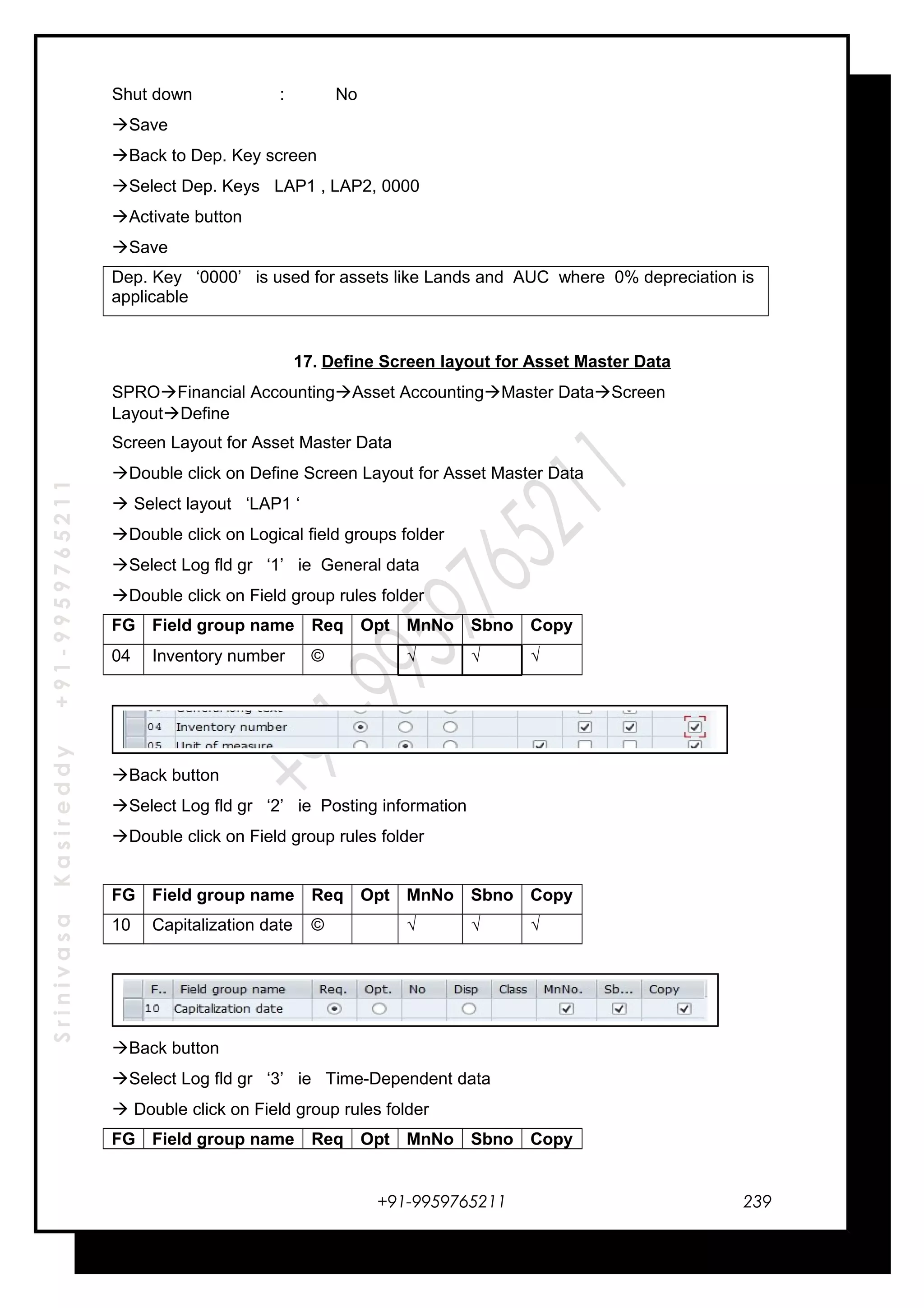 SrinivasaKasireddy+91-9959765211
Shut down : No
Save
Back to Dep. Key screen
Select Dep. Keys LAP1 , LAP2, 0000
Activate button
Save
Dep. Key ‘0000’ is used for assets like Lands and AUC where 0% depreciation is
applicable
17. Define Screen layout for Asset Master Data
SPROFinancial AccountingAsset AccountingMaster DataScreen
LayoutDefine
Screen Layout for Asset Master Data
Double click on Define Screen Layout for Asset Master Data
 Select layout ‘LAP1 ‘
Double click on Logical field groups folder
Select Log fld gr ‘1’ ie General data
Double click on Field group rules folder
FG Field group name Req Opt MnNo Sbno Copy
04 Inventory number © √ √ √
Back button
Select Log fld gr ‘2’ ie Posting information
Double click on Field group rules folder
FG Field group name Req Opt MnNo Sbno Copy
10 Capitalization date © √ √ √
Back button
Select Log fld gr ‘3’ ie Time-Dependent data
 Double click on Field group rules folder
FG Field group name Req Opt MnNo Sbno Copy
+91-9959765211 239
 