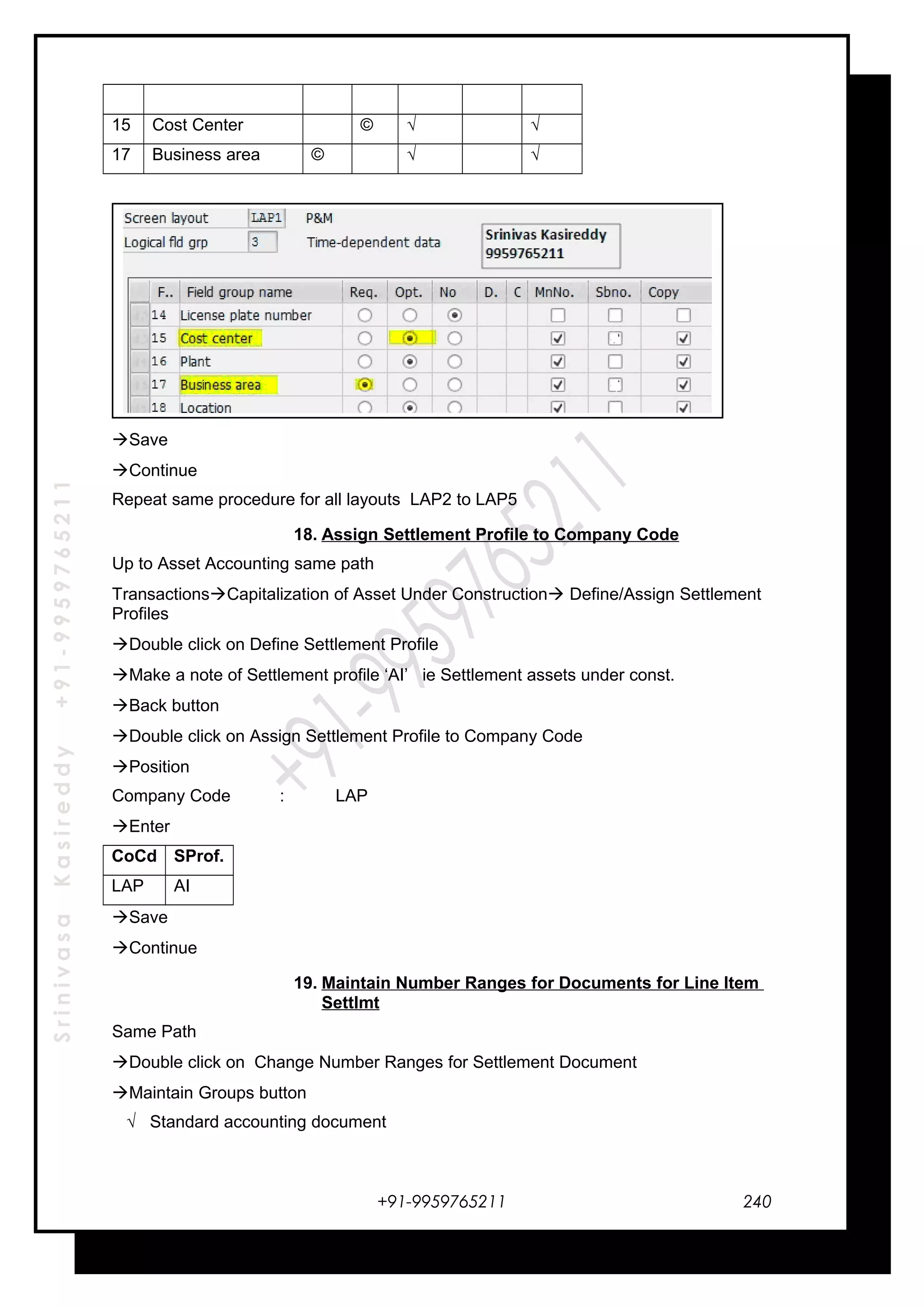 SrinivasaKasireddy+91-9959765211
15 Cost Center © √ √
17 Business area © √ √
Save
Continue
Repeat same procedure for all layouts LAP2 to LAP5
18. Assign Settlement Profile to Company Code
Up to Asset Accounting same path
TransactionsCapitalization of Asset Under Construction Define/Assign Settlement
Profiles
Double click on Define Settlement Profile
Make a note of Settlement profile ‘AI’ ie Settlement assets under const.
Back button
Double click on Assign Settlement Profile to Company Code
Position
Company Code : LAP
Enter
CoCd SProf.
LAP AI
Save
Continue
19. Maintain Number Ranges for Documents for Line Item
Settlmt
Same Path
Double click on Change Number Ranges for Settlement Document
Maintain Groups button
√ Standard accounting document
+91-9959765211 240
 