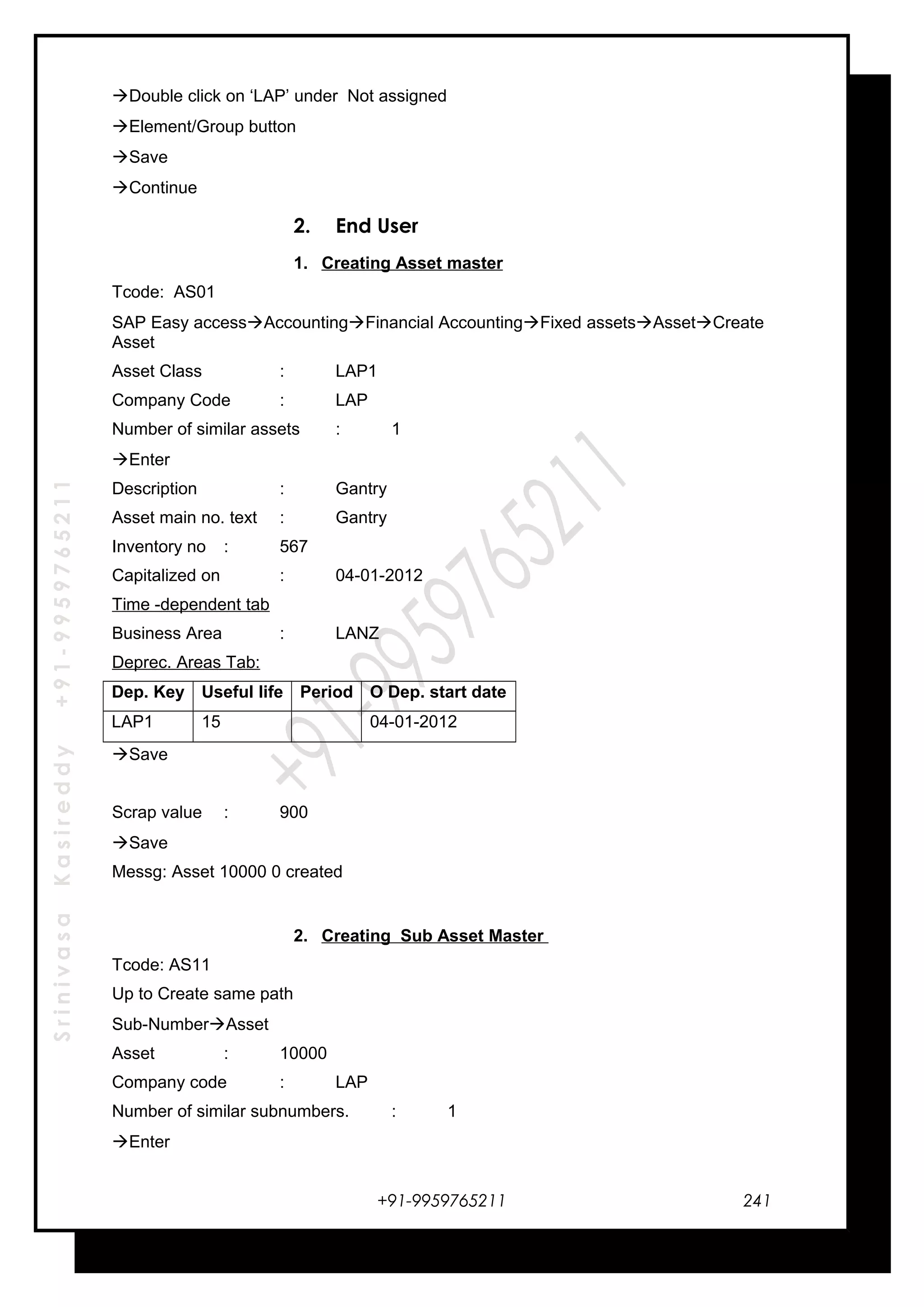 SrinivasaKasireddy+91-9959765211
Double click on ‘LAP’ under Not assigned
Element/Group button
Save
Continue
2. End User
1. Creating Asset master
Tcode: AS01
SAP Easy accessAccountingFinancial AccountingFixed assetsAssetCreate
Asset
Asset Class : LAP1
Company Code : LAP
Number of similar assets : 1
Enter
Description : Gantry
Asset main no. text : Gantry
Inventory no : 567
Capitalized on : 04-01-2012
Time -dependent tab
Business Area : LANZ
Deprec. Areas Tab:
Dep. Key Useful life Period O Dep. start date
LAP1 15 04-01-2012
Save
Scrap value : 900
Save
Messg: Asset 10000 0 created
2. Creating Sub Asset Master
Tcode: AS11
Up to Create same path
Sub-NumberAsset
Asset : 10000
Company code : LAP
Number of similar subnumbers. : 1
Enter
+91-9959765211 241
 
