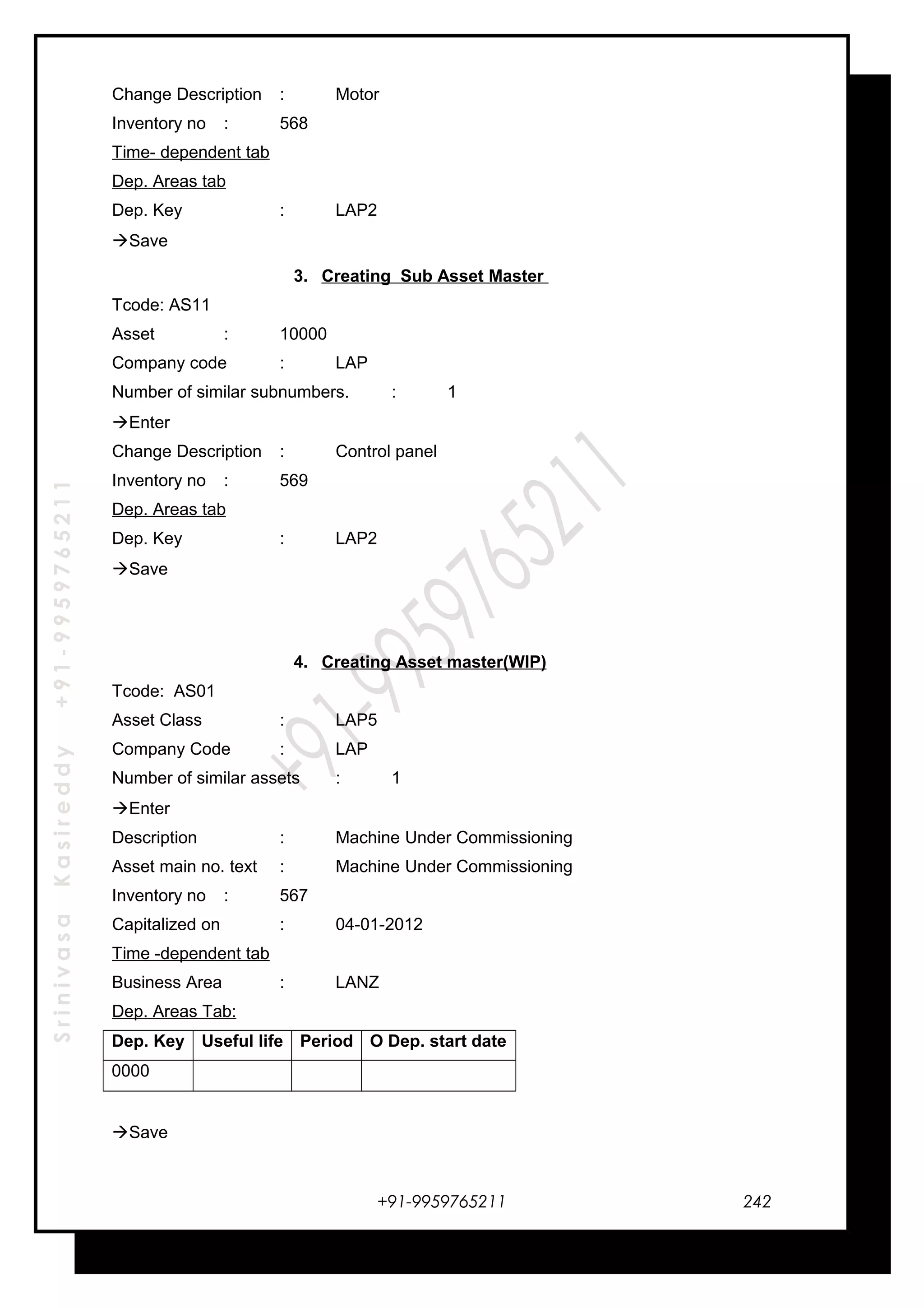 SrinivasaKasireddy+91-9959765211
Change Description : Motor
Inventory no : 568
Time- dependent tab
Dep. Areas tab
Dep. Key : LAP2
Save
3. Creating Sub Asset Master
Tcode: AS11
Asset : 10000
Company code : LAP
Number of similar subnumbers. : 1
Enter
Change Description : Control panel
Inventory no : 569
Dep. Areas tab
Dep. Key : LAP2
Save
4. Creating Asset master(WIP)
Tcode: AS01
Asset Class : LAP5
Company Code : LAP
Number of similar assets : 1
Enter
Description : Machine Under Commissioning
Asset main no. text : Machine Under Commissioning
Inventory no : 567
Capitalized on : 04-01-2012
Time -dependent tab
Business Area : LANZ
Dep. Areas Tab:
Dep. Key Useful life Period O Dep. start date
0000
Save
+91-9959765211 242
 
