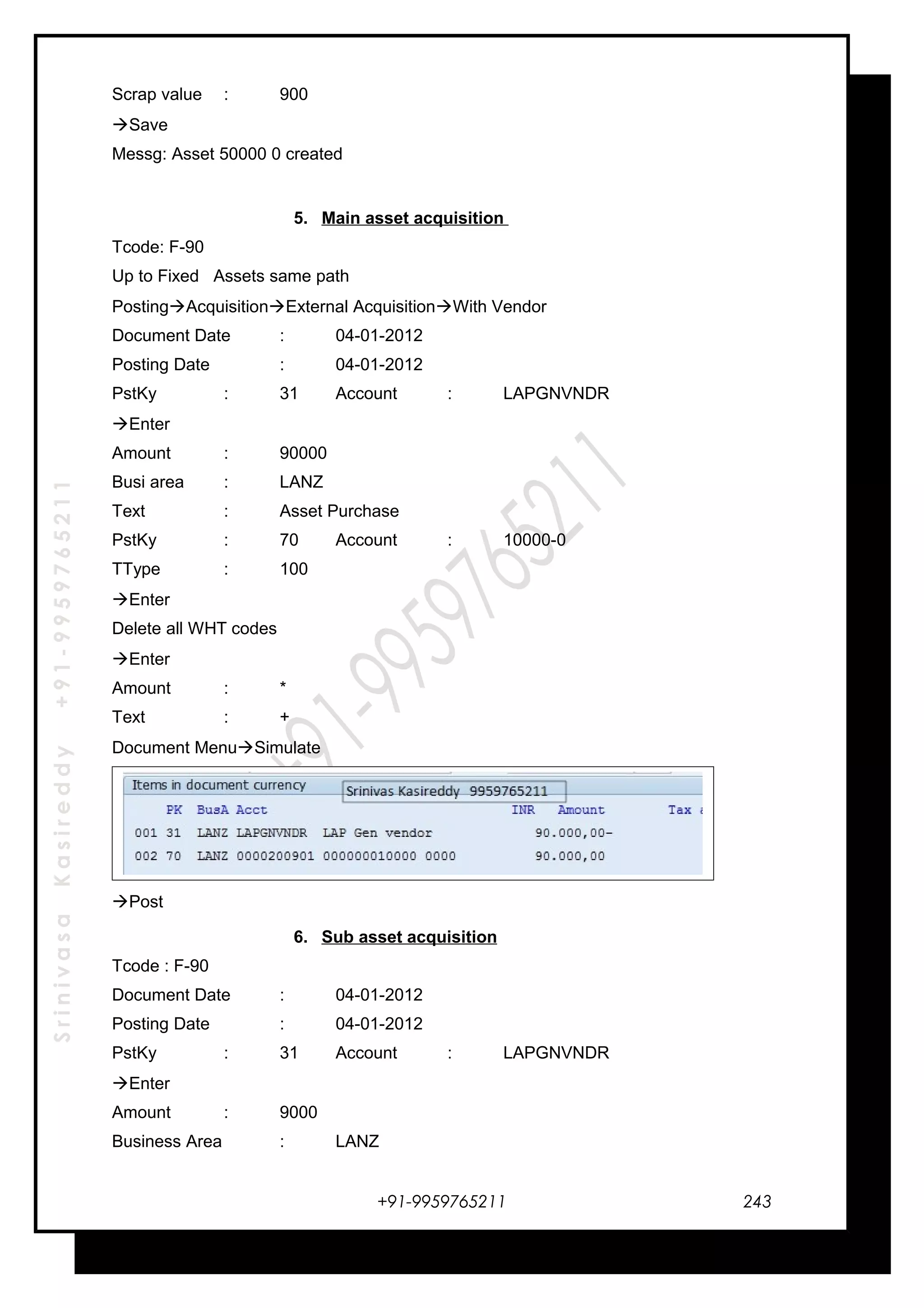 SrinivasaKasireddy+91-9959765211
Scrap value : 900
Save
Messg: Asset 50000 0 created
5. Main asset acquisition
Tcode: F-90
Up to Fixed Assets same path
PostingAcquisitionExternal AcquisitionWith Vendor
Document Date : 04-01-2012
Posting Date : 04-01-2012
PstKy : 31 Account : LAPGNVNDR
Enter
Amount : 90000
Busi area : LANZ
Text : Asset Purchase
PstKy : 70 Account : 10000-0
TType : 100
Enter
Delete all WHT codes
Enter
Amount : *
Text : +
Document MenuSimulate
Post
6. Sub asset acquisition
Tcode : F-90
Document Date : 04-01-2012
Posting Date : 04-01-2012
PstKy : 31 Account : LAPGNVNDR
Enter
Amount : 9000
Business Area : LANZ
+91-9959765211 243
 