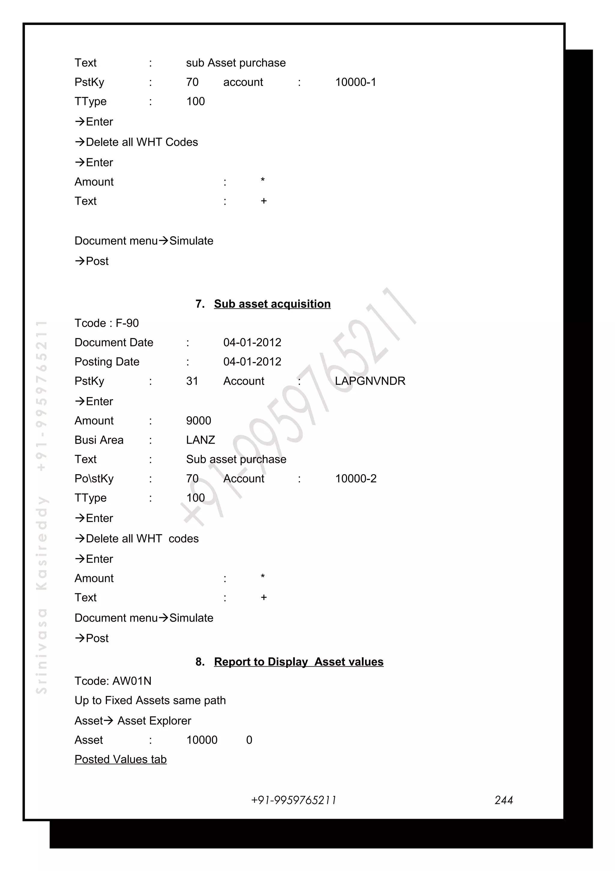 SrinivasaKasireddy+91-9959765211
Text : sub Asset purchase
PstKy : 70 account : 10000-1
TType : 100
Enter
Delete all WHT Codes
Enter
Amount : *
Text : +
Document menuSimulate
Post
7. Sub asset acquisition
Tcode : F-90
Document Date : 04-01-2012
Posting Date : 04-01-2012
PstKy : 31 Account : LAPGNVNDR
Enter
Amount : 9000
Busi Area : LANZ
Text : Sub asset purchase
PostKy : 70 Account : 10000-2
TType : 100
Enter
Delete all WHT codes
Enter
Amount : *
Text : +
Document menuSimulate
Post
8. Report to Display Asset values
Tcode: AW01N
Up to Fixed Assets same path
Asset Asset Explorer
Asset : 10000 0
Posted Values tab
+91-9959765211 244
 