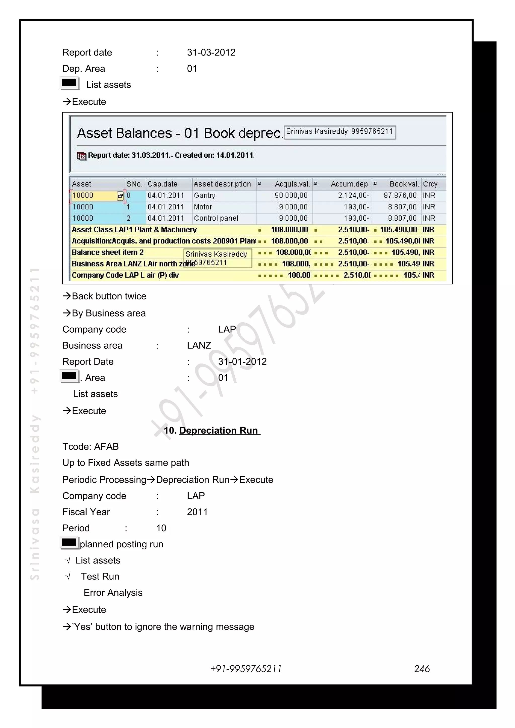 SrinivasaKasireddy+91-9959765211
Report date : 31-03-2012
Dep. Area : 01
List assets
Execute
Back button twice
By Business area
Company code : LAP
Business area : LANZ
Report Date : 31-01-2012
Dep. Area : 01
List assets
Execute
10. Depreciation Run
Tcode: AFAB
Up to Fixed Assets same path
Periodic ProcessingDepreciation RunExecute
Company code : LAP
Fiscal Year : 2011
Period : 10
Unplanned posting run
√ List assets
√ Test Run
Error Analysis
Execute
’Yes’ button to ignore the warning message
+91-9959765211 246
 