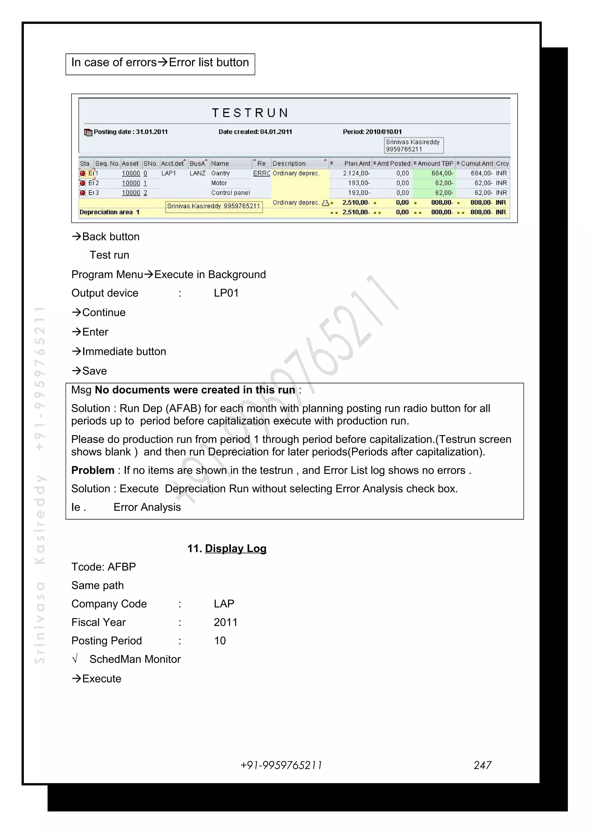 SrinivasaKasireddy+91-9959765211
In case of errorsError list button
Back button
Test run
Program MenuExecute in Background
Output device : LP01
Continue
Enter
Immediate button
Save
Msg No documents were created in this run :
Solution : Run Dep (AFAB) for each month with planning posting run radio button for all
periods up to period before capitalization execute with production run.
Please do production run from period 1 through period before capitalization.(Testrun screen
shows blank ) and then run Depreciation for later periods(Periods after capitalization).
Problem : If no items are shown in the testrun , and Error List log shows no errors .
Solution : Execute Depreciation Run without selecting Error Analysis check box.
Ie . Error Analysis
11. Display Log
Tcode: AFBP
Same path
Company Code : LAP
Fiscal Year : 2011
Posting Period : 10
√ SchedMan Monitor
Execute
+91-9959765211 247
 