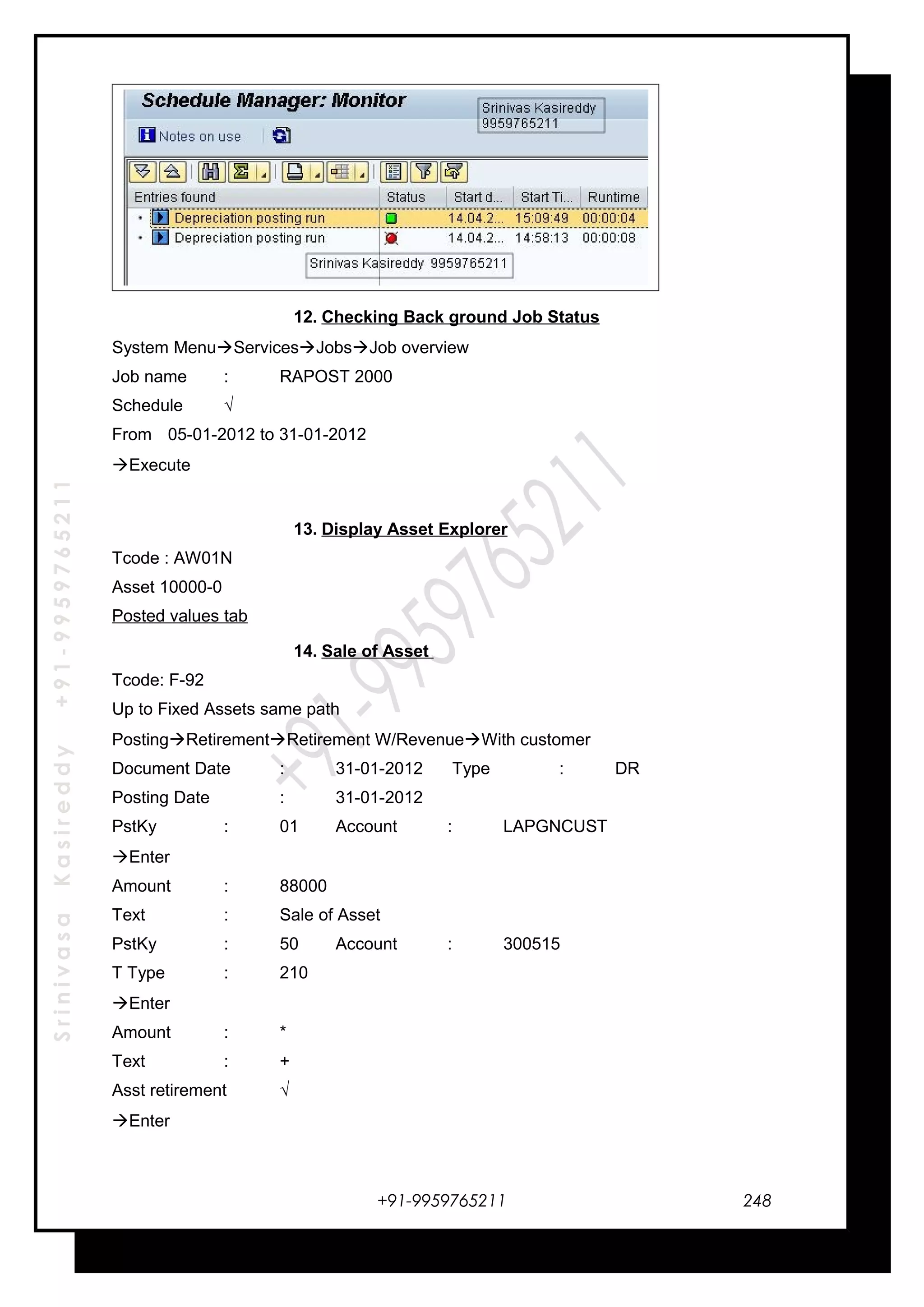 SrinivasaKasireddy+91-9959765211
12. Checking Back ground Job Status
System MenuServicesJobsJob overview
Job name : RAPOST 2000
Schedule √
From 05-01-2012 to 31-01-2012
Execute
13. Display Asset Explorer
Tcode : AW01N
Asset 10000-0
Posted values tab
14. Sale of Asset
Tcode: F-92
Up to Fixed Assets same path
PostingRetirementRetirement W/RevenueWith customer
Document Date : 31-01-2012 Type : DR
Posting Date : 31-01-2012
PstKy : 01 Account : LAPGNCUST
Enter
Amount : 88000
Text : Sale of Asset
PstKy : 50 Account : 300515
T Type : 210
Enter
Amount : *
Text : +
Asst retirement √
Enter
+91-9959765211 248
 