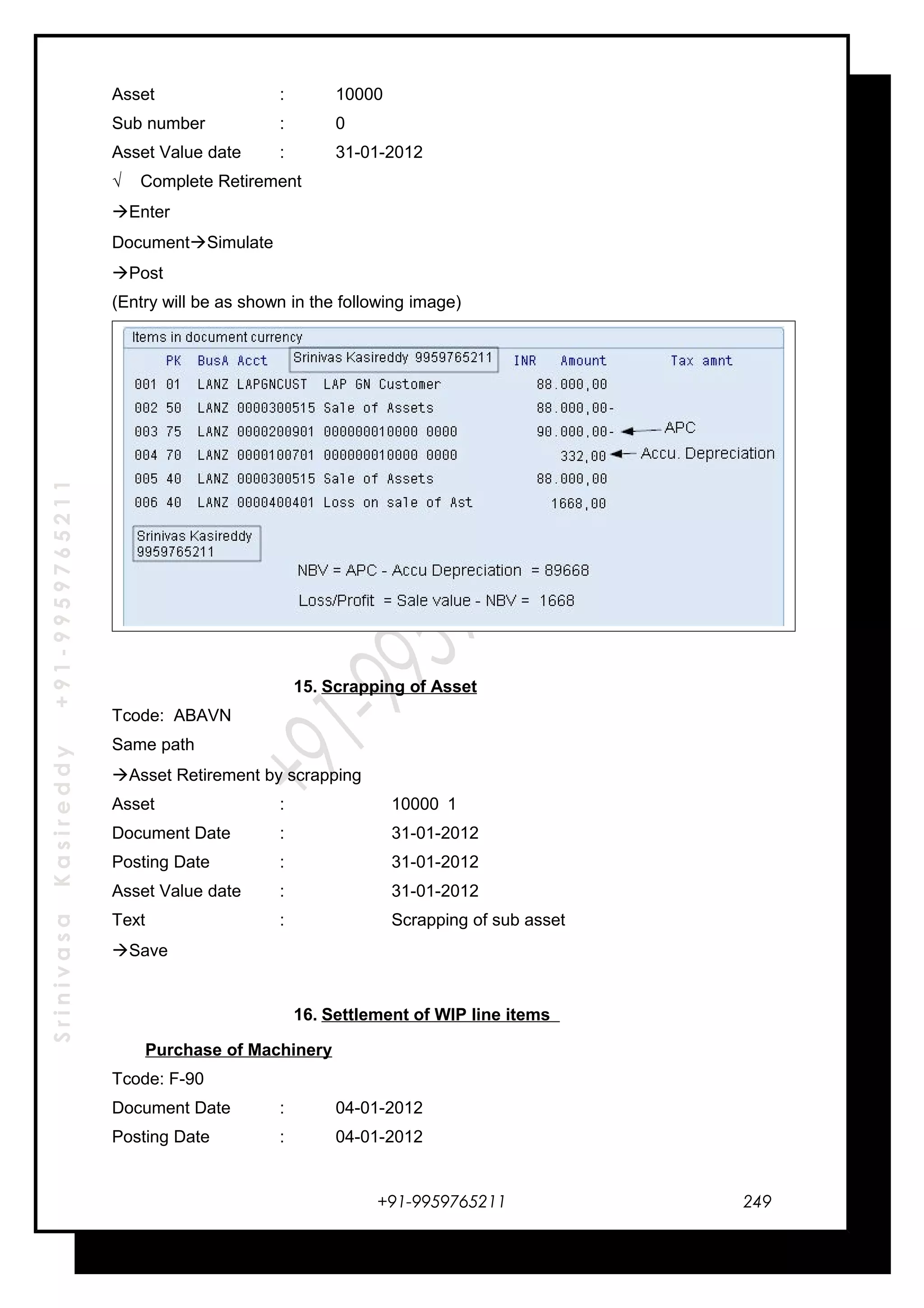 SrinivasaKasireddy+91-9959765211
Asset : 10000
Sub number : 0
Asset Value date : 31-01-2012
√ Complete Retirement
Enter
DocumentSimulate
Post
(Entry will be as shown in the following image)
15. Scrapping of Asset
Tcode: ABAVN
Same path
Asset Retirement by scrapping
Asset : 10000 1
Document Date : 31-01-2012
Posting Date : 31-01-2012
Asset Value date : 31-01-2012
Text : Scrapping of sub asset
Save
16. Settlement of WIP line items
Purchase of Machinery
Tcode: F-90
Document Date : 04-01-2012
Posting Date : 04-01-2012
+91-9959765211 249
 