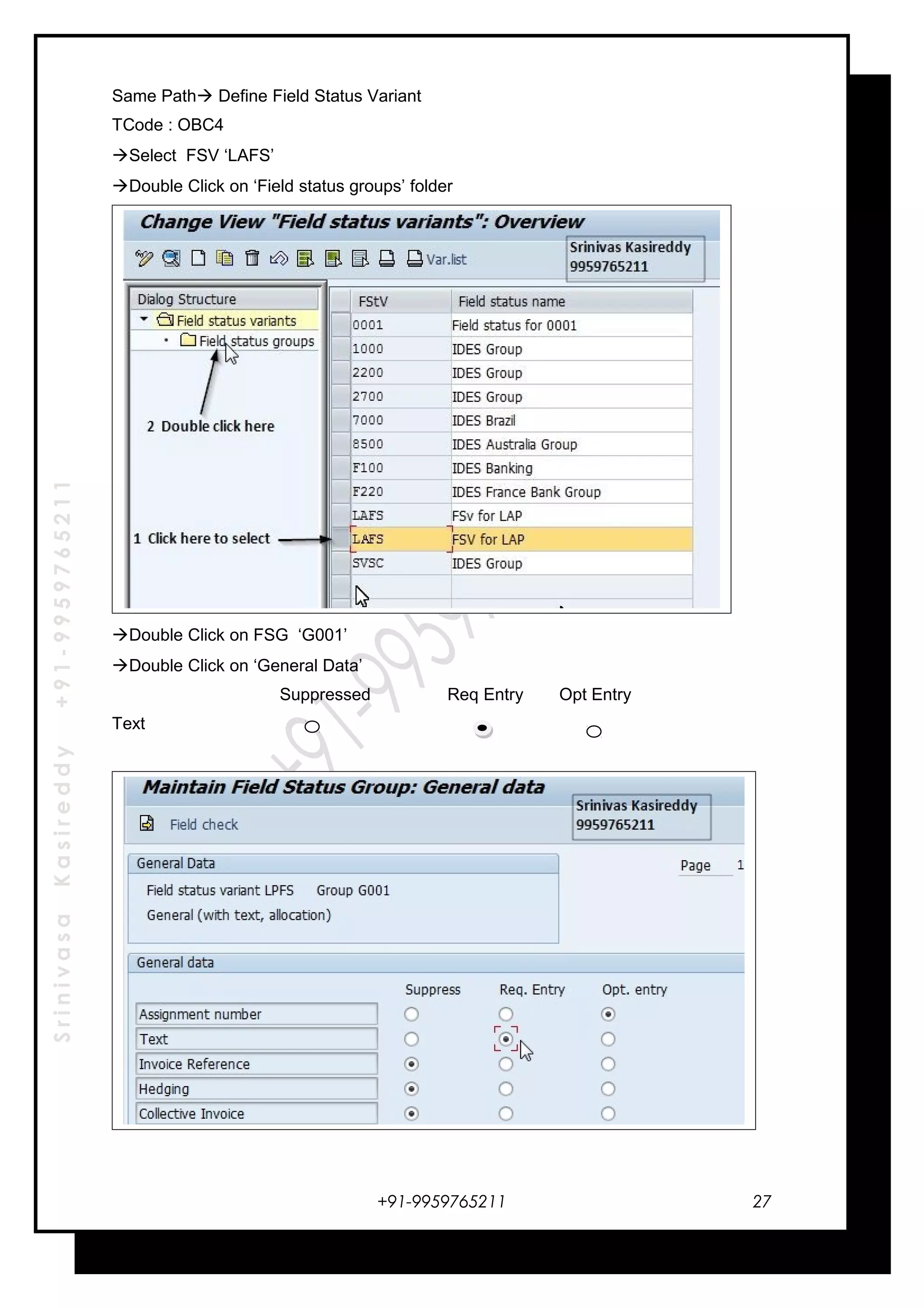SrinivasaKasireddy+91-9959765211
Same Path Define Field Status Variant
TCode : OBC4
Select FSV ‘LAFS’
Double Click on ‘Field status groups’ folder
Double Click on FSG ‘G001’
Double Click on ‘General Data’
Suppressed Req Entry Opt Entry
Text
+91-9959765211 27
 