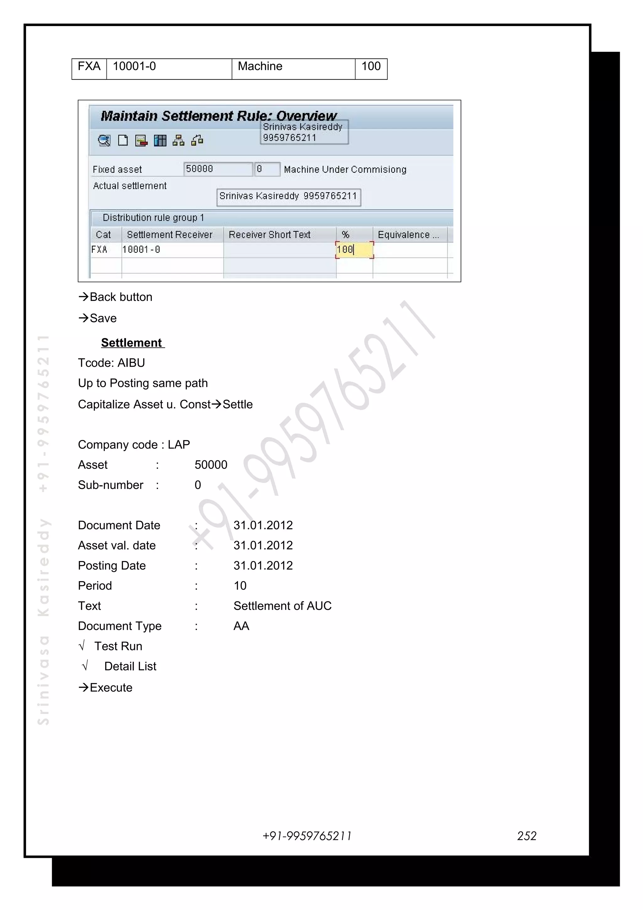 SrinivasaKasireddy+91-9959765211
FXA 10001-0 Machine 100
Back button
Save
Settlement
Tcode: AIBU
Up to Posting same path
Capitalize Asset u. ConstSettle
Company code : LAP
Asset : 50000
Sub-number : 0
Document Date : 31.01.2012
Asset val. date : 31.01.2012
Posting Date : 31.01.2012
Period : 10
Text : Settlement of AUC
Document Type : AA
√ Test Run
√ Detail List
Execute
+91-9959765211 252
 